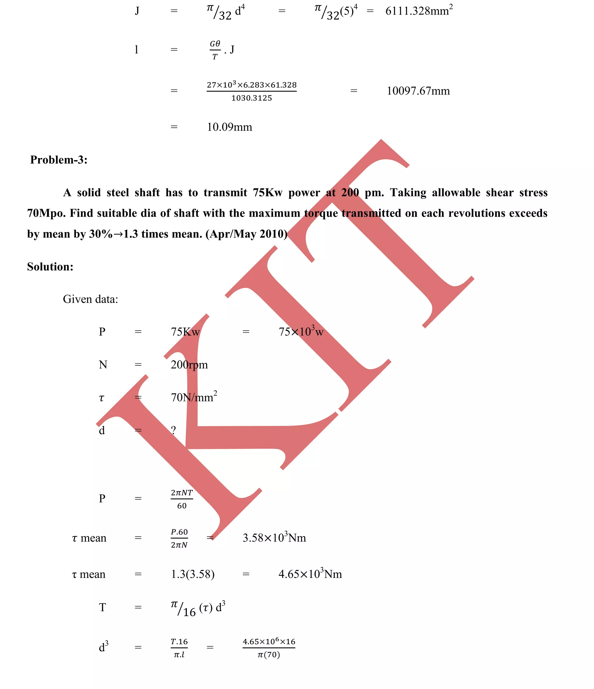 K
IT
CE6306 STRENGTH OF MATERIALS II/III MECHANICAL ENGINEERING
109 A.RAJASEKAR AP/MECHANICAL 2015-2016
J = d4
= (5)4
= 6111.328mm2
l = . J
= = 10097.67mm
= 10.09mm
Problem-3:
A solid steel shaft has to transmit 75Kw power at 200 pm. Taking allowable shear stress
70Mpo. Find suitable dia of shaft with the maximum torque transmitted on each revolutions exceeds
by mean by 30% 1.3 times mean. (Apr/May 2010)
Solution:
Given data:
P = 75Kw = 75 103
w
N = 200rpm
= 70N/mm2
d = ?
P =
mean = = 3.58 103
Nm
τ mean = 1.3(3.58) = 4.65 103
Nm
T = ( ) d3
d3
= =
 