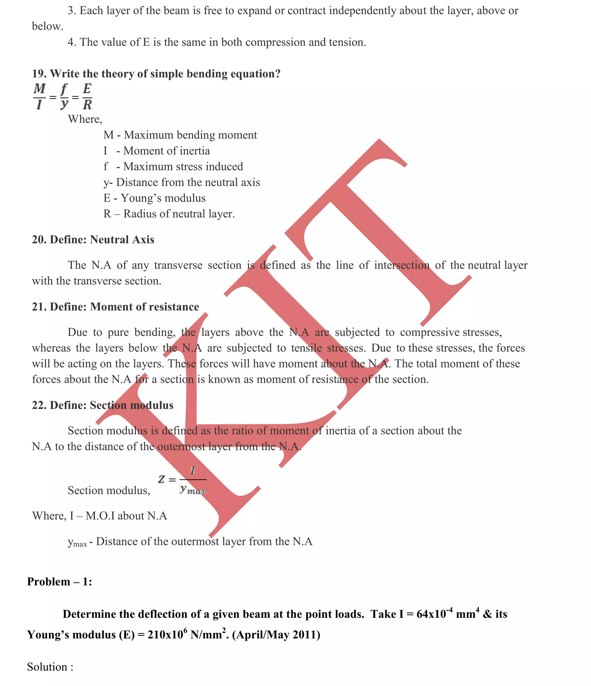 K
IT
CE6306 STRENGTH OF MATERIALS II/III MECHANICAL ENGINEERING
112 A.RAJASEKAR AP/MECHANICAL 2015-2016
3. Each layer of the beam is free to expand or contract independently about the layer, above or
below.
4. The value of E is the same in both compression and tension.
19. Write the theory of simple bending equation?
Where,
M - Maximum bending moment
I - Moment of inertia
f - Maximum stress induced
y- Distance from the neutral axis
E - Young’s modulus
R – Radius of neutral layer.
20. Define: Neutral Axis
The N.A of any transverse section is defined as the line of intersection of the neutral layer
with the transverse section.
21. Define: Moment of resistance
Due to pure bending, the layers above the N.A are subjected to compressive stresses,
whereas the layers below the N.A are subjected to tensile stresses. Due to these stresses, the forces
will be acting on the layers. These forces will have moment about the N.A. The total moment of these
forces about the N.A for a section is known as moment of resistance of the section.
22. Define: Section modulus
Section modulus is defined as the ratio of moment of inertia of a section about the
N.A to the distance of the outermost layer from the N.A.
Section modulus,
Where, I – M.O.I about N.A
ymax - Distance of the outermost layer from the N.A
Problem – 1:
Determine the deflection of a given beam at the point loads. Take I = 64x10-4
mm4
& its
Young’s modulus (E) = 210x106
N/mm2
. (April/May 2011)
Solution :
 