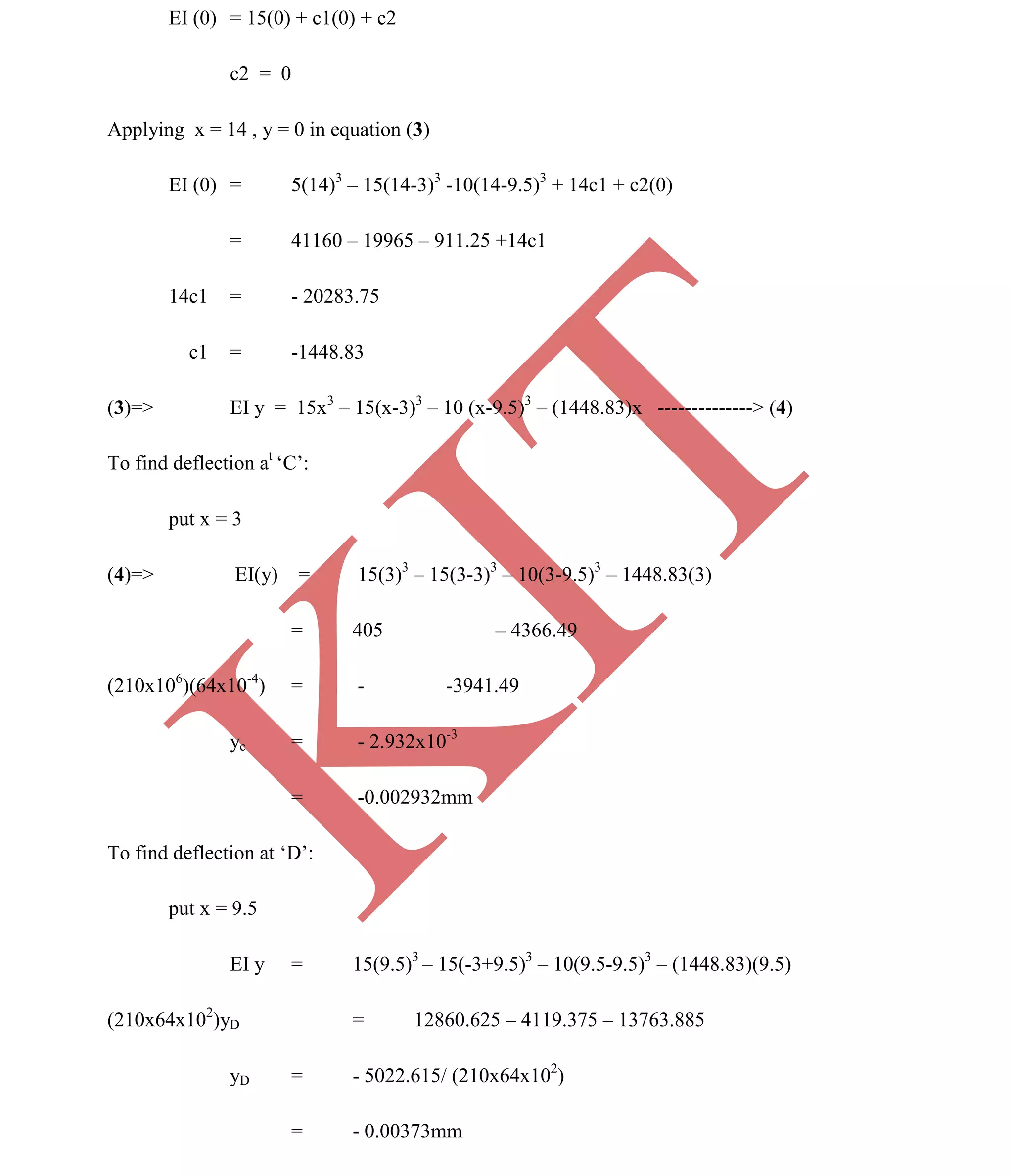 K
IT
CE6306 STRENGTH OF MATERIALS II/III MECHANICAL ENGINEERING
114 A.RAJASEKAR AP/MECHANICAL 2015-2016
EI (0) = 15(0) + c1(0) + c2
c2 = 0
Applying x = 14 , y = 0 in equation (3)
EI (0) = 5(14)3
– 15(14-3)3
-10(14-9.5)3
+ 14c1 + c2(0)
= 41160 – 19965 – 911.25 +14c1
14c1 = - 20283.75
c1 = -1448.83
(3)=> EI y = 15x3
– 15(x-3)3
– 10 (x-9.5)3
– (1448.83)x --------------> (4)
To find deflection at
‘C’:
put x = 3
(4)=> EI(y) = 15(3)3
– 15(3-3)3
– 10(3-9.5)3
– 1448.83(3)
= 405 – 4366.49
(210x106
)(64x10-4
) = - -3941.49
yc = - 2.932x10-3
= -0.002932mm
To find deflection at ‘D’:
put x = 9.5
EI y = 15(9.5)3
– 15(-3+9.5)3
– 10(9.5-9.5)3
– (1448.83)(9.5)
(210x64x102
)yD = 12860.625 – 4119.375 – 13763.885
yD = - 5022.615/ (210x64x102
)
= - 0.00373mm
 