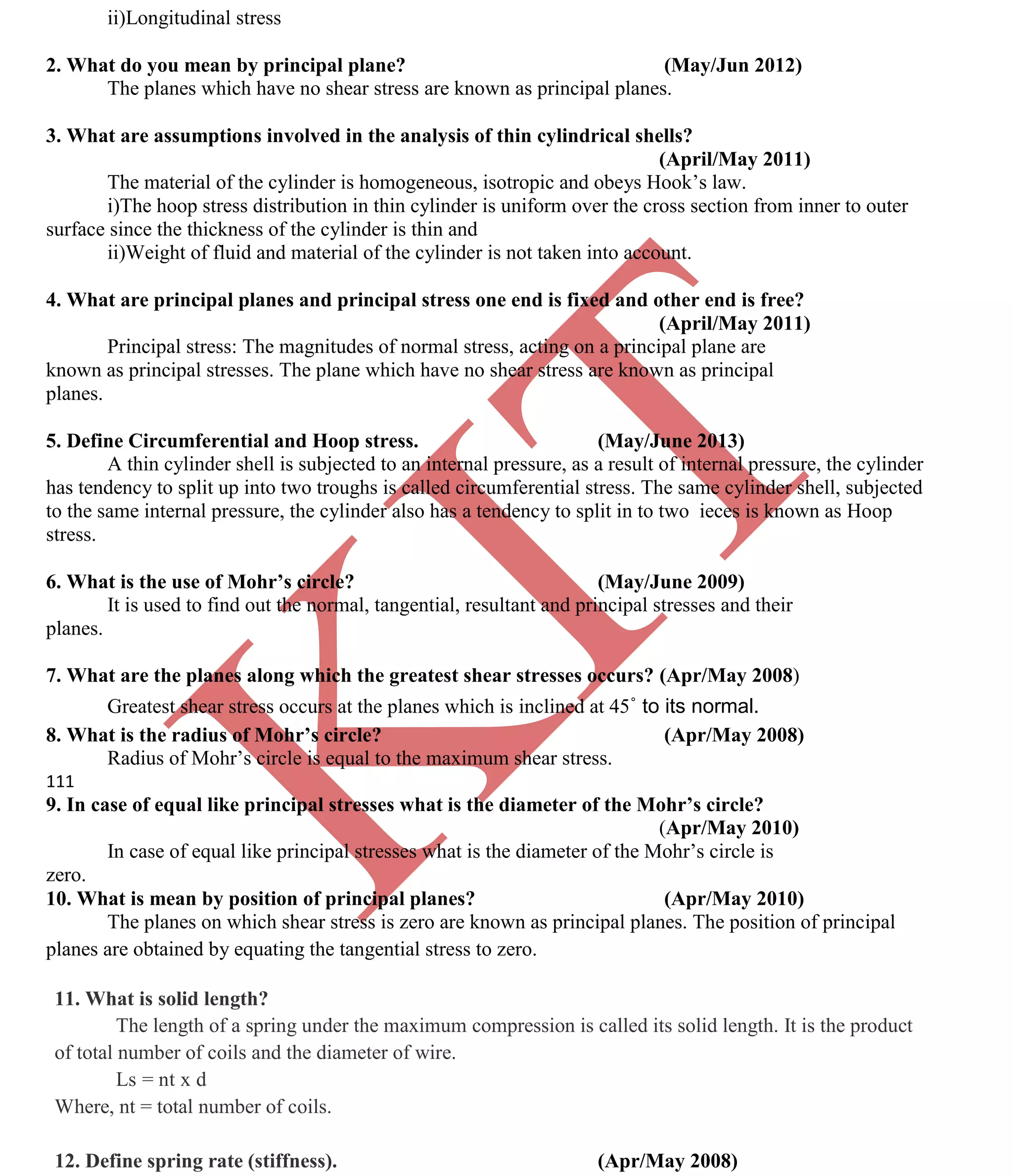 K
IT
CE6306 STRENGTH OF MATERIALS II/III MECHANICAL ENGINEERING
119 A.RAJASEKAR AP/MECHANICAL 2015-2016
ii)Longitudinal stress
2. What do you mean by principal plane? (May/Jun 2012)
The planes which have no shear stress are known as principal planes.
3. What are assumptions involved in the analysis of thin cylindrical shells?
(April/May 2011)
The material of the cylinder is homogeneous, isotropic and obeys Hook’s law.
i)The hoop stress distribution in thin cylinder is uniform over the cross section from inner to outer
surface since the thickness of the cylinder is thin and
ii)Weight of fluid and material of the cylinder is not taken into account.
4. What are principal planes and principal stress one end is fixed and other end is free?
(April/May 2011)
Principal stress: The magnitudes of normal stress, acting on a principal plane are
known as principal stresses. The plane which have no shear stress are known as principal
planes.
5. Define Circumferential and Hoop stress. (May/June 2013)
A thin cylinder shell is subjected to an internal pressure, as a result of internal pressure, the cylinder
has tendency to split up into two troughs is called circumferential stress. The same cylinder shell, subjected
to the same internal pressure, the cylinder also has a tendency to split in to two ieces is known as Hoop
stress.
6. What is the use of Mohr’s circle? (May/June 2009)
It is used to find out the normal, tangential, resultant and principal stresses and their
planes.
7. What are the planes along which the greatest shear stresses occurs? (Apr/May 2008)
Greatest shear stress occurs at the planes which is inclined at 45˚ to its normal.
8. What is the radius of Mohr’s circle? (Apr/May 2008)
Radius of Mohr’s circle is equal to the maximum shear stress.
111
9. In case of equal like principal stresses what is the diameter of the Mohr’s circle?
(Apr/May 2010)
In case of equal like principal stresses what is the diameter of the Mohr’s circle is
zero.
10. What is mean by position of principal planes? (Apr/May 2010)
The planes on which shear stress is zero are known as principal planes. The position of principal
planes are obtained by equating the tangential stress to zero.
11. What is solid length?
The length of a spring under the maximum compression is called its solid length. It is the product
of total number of coils and the diameter of wire.
Ls = nt x d
Where, nt = total number of coils.
12. Define spring rate (stiffness). (Apr/May 2008)
 