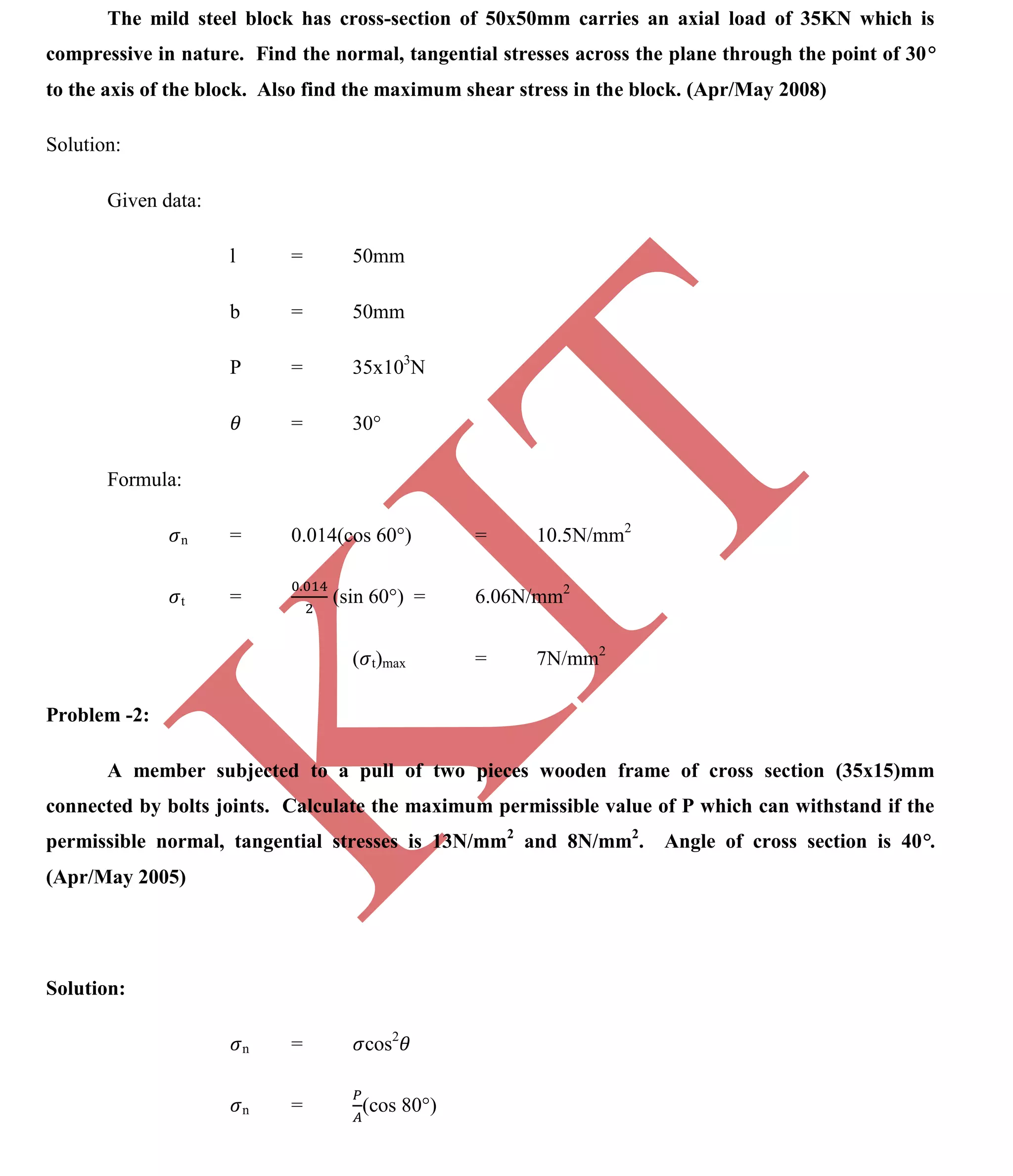 K
IT
CE6306 STRENGTH OF MATERIALS II/III MECHANICAL ENGINEERING
121 A.RAJASEKAR AP/MECHANICAL 2015-2016
The mild steel block has cross-section of 50x50mm carries an axial load of 35KN which is
compressive in nature. Find the normal, tangential stresses across the plane through the point of 30
to the axis of the block. Also find the maximum shear stress in the block. (Apr/May 2008)
Solution:
Given data:
l = 50mm
b = 50mm
P = 35x103
N
= 30°
Formula:
n = 0.014(cos 60°) = 10.5N/mm2
t = (sin 60°) = 6.06N/mm2
( t)max = 7N/mm2
Problem -2:
A member subjected to a pull of two pieces wooden frame of cross section (35x15)mm
connected by bolts joints. Calculate the maximum permissible value of P which can withstand if the
permissible normal, tangential stresses is 13N/mm2
and 8N/mm2
. Angle of cross section is 40 .
(Apr/May 2005)
Solution:
n = cos2
n = (cos 80°)
 