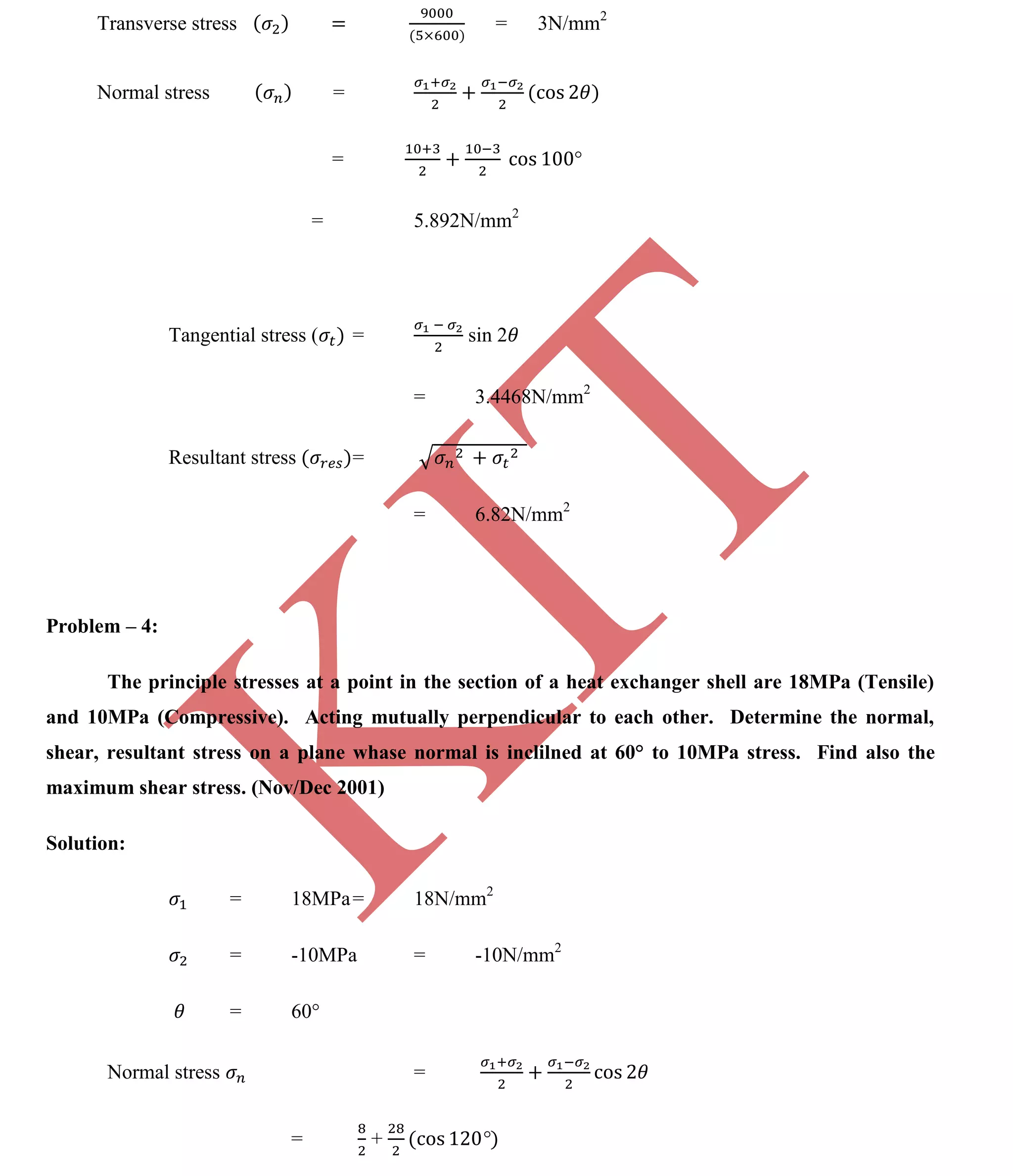 K
IT
CE6306 STRENGTH OF MATERIALS II/III MECHANICAL ENGINEERING
123 A.RAJASEKAR AP/MECHANICAL 2015-2016
Transverse stress = 3N/mm2
Normal stress =
=
= 5.892N/mm2
Tangential stress ( = sin 2
= 3.4468N/mm2
Resultant stress =
= 6.82N/mm2
Problem – 4:
The principle stresses at a point in the section of a heat exchanger shell are 18MPa (Tensile)
and 10MPa (Compressive). Acting mutually perpendicular to each other. Determine the normal,
shear, resultant stress on a plane whase normal is inclilned at 60° to 10MPa stress. Find also the
maximum shear stress. (Nov/Dec 2001)
Solution:
= 18MPa= 18N/mm2
= -10MPa = -10N/mm2
= 60°
Normal stress =
= +
 