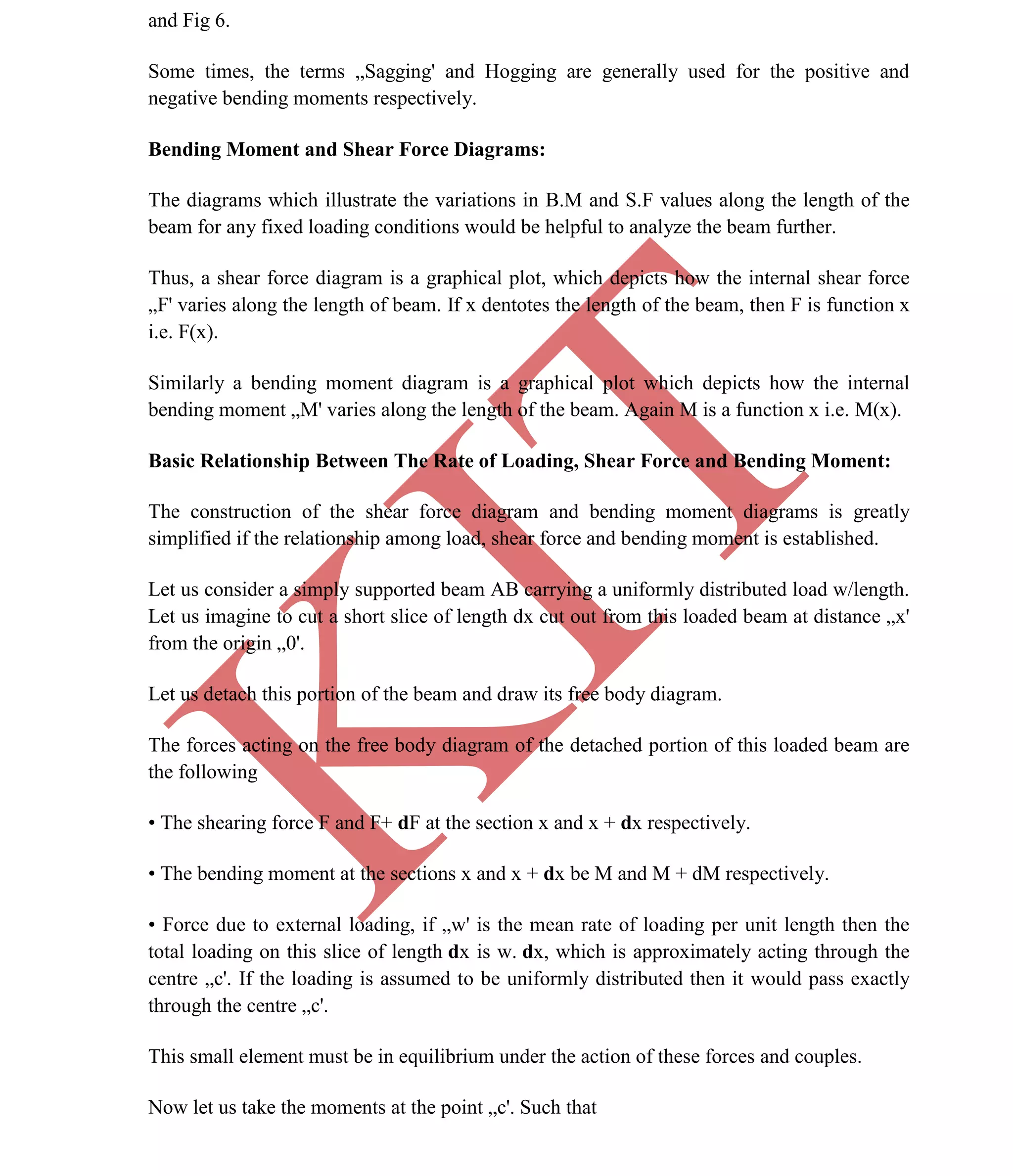K
IT
CE6306 STRENGTH OF MATERIALS II/III MECHANICAL ENGINEERING
20 A.RAJASEKAR AP/MECHANICAL 2015-2016
and Fig 6.
Some times, the terms „Sagging' and Hogging are generally used for the positive and
negative bending moments respectively.
Bending Moment and Shear Force Diagrams:
The diagrams which illustrate the variations in B.M and S.F values along the length of the
beam for any fixed loading conditions would be helpful to analyze the beam further.
Thus, a shear force diagram is a graphical plot, which depicts how the internal shear force
„F' varies along the length of beam. If x dentotes the length of the beam, then F is function x
i.e. F(x).
Similarly a bending moment diagram is a graphical plot which depicts how the internal
bending moment „M' varies along the length of the beam. Again M is a function x i.e. M(x).
Basic Relationship Between The Rate of Loading, Shear Force and Bending Moment:
The construction of the shear force diagram and bending moment diagrams is greatly
simplified if the relationship among load, shear force and bending moment is established.
Let us consider a simply supported beam AB carrying a uniformly distributed load w/length.
Let us imagine to cut a short slice of length dx cut out from this loaded beam at distance „x'
from the origin „0'.
Let us detach this portion of the beam and draw its free body diagram.
The forces acting on the free body diagram of the detached portion of this loaded beam are
the following
• The shearing force F and F+ dF at the section x and x + dx respectively.
• The bending moment at the sections x and x + dx be M and M + dM respectively.
• Force due to external loading, if „w' is the mean rate of loading per unit length then the
total loading on this slice of length dx is w. dx, which is approximately acting through the
centre „c'. If the loading is assumed to be uniformly distributed then it would pass exactly
through the centre „c'.
This small element must be in equilibrium under the action of these forces and couples.
Now let us take the moments at the point „c'. Such that
 
