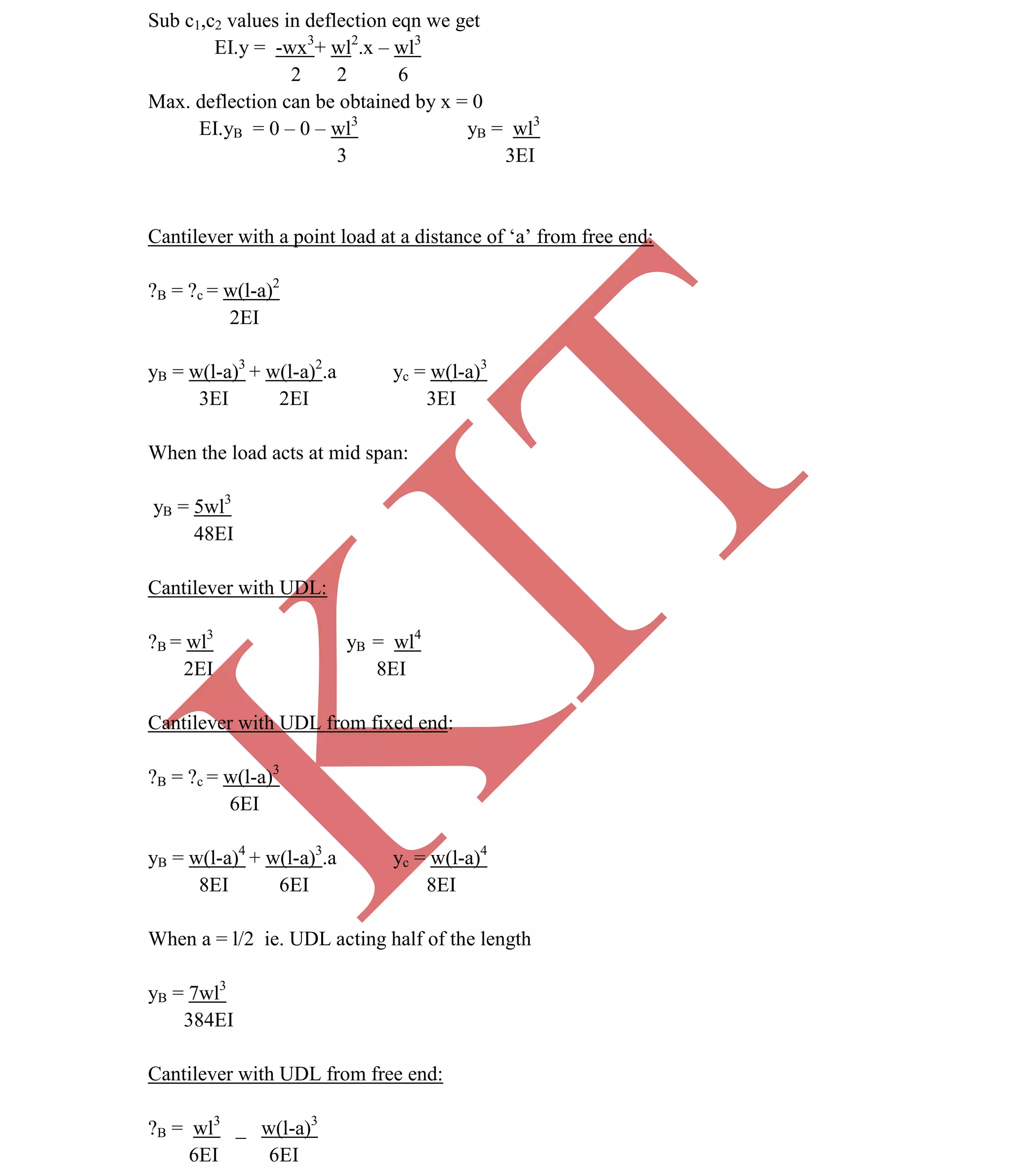 K
IT
CE6306 STRENGTH OF MATERIALS II/III MECHANICAL ENGINEERING
23 A.RAJASEKAR AP/MECHANICAL 2015-2016
Sub c1,c2 values in deflection eqn we get
EI.y = -wx3
+ wl2
.x – wl3
2 2 6
Max. deflection can be obtained by x = 0
EI.yB = 0 – 0 – wl3
yB = wl3
3 3EI
Cantilever with a point load at a distance of ‘a’ from free end:
?B = ?c = w(l-a)2
2EI
yB = w(l-a)3
+ w(l-a)2
.a yc = w(l-a)3
3EI 2EI 3EI
When the load acts at mid span:
yB = 5wl3
48EI
Cantilever with UDL:
?B = wl3
yB = wl4
2EI 8EI
Cantilever with UDL from fixed end:
?B = ?c = w(l-a)3
6EI
yB = w(l-a)4
+ w(l-a)3
.a yc = w(l-a)4
8EI 6EI 8EI
When a = l/2 ie. UDL acting half of the length
yB = 7wl3
384EI
Cantilever with UDL from free end:
?B = wl3
_ w(l-a)3
6EI 6EI
 