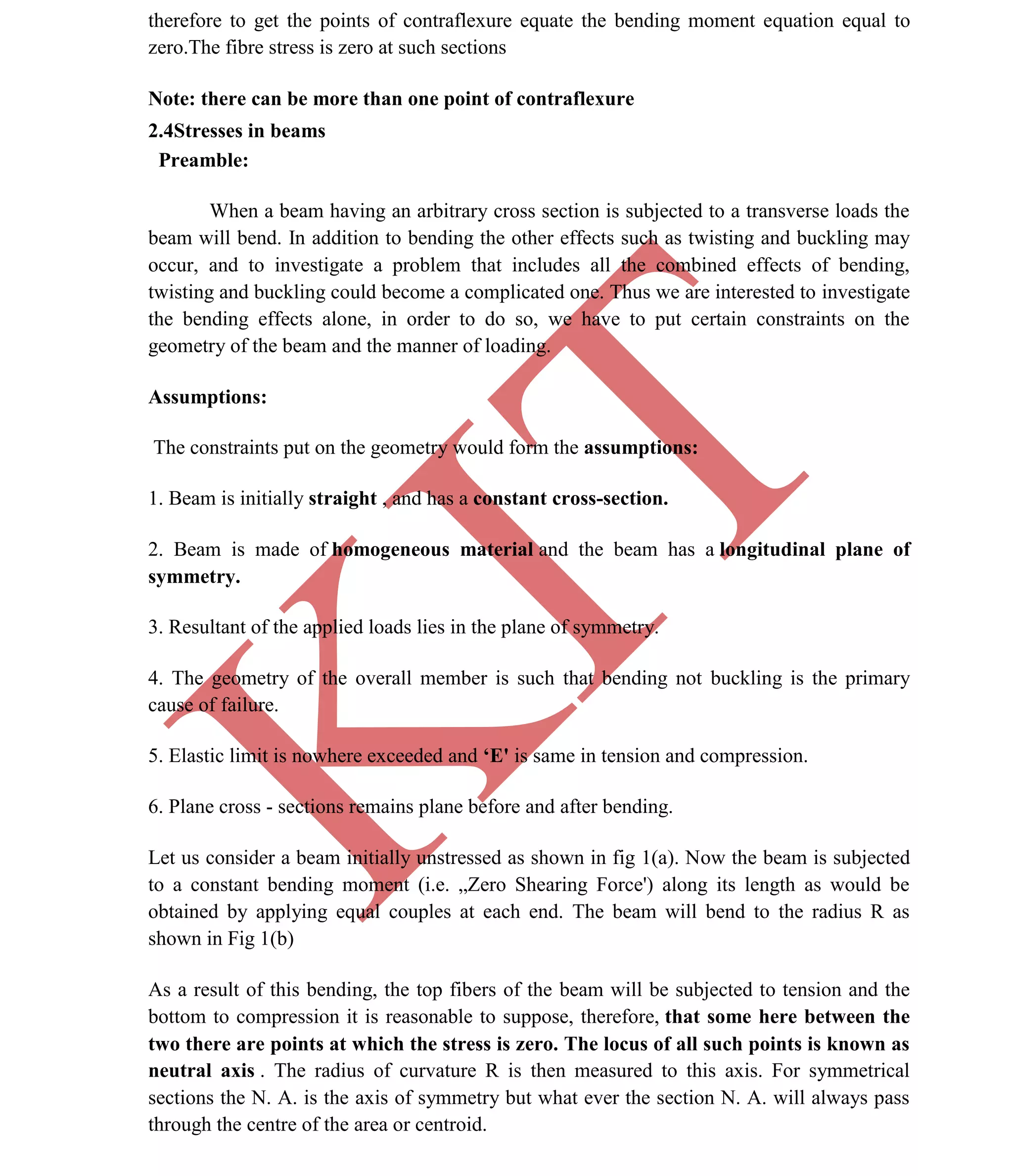 K
IT
CE6306 STRENGTH OF MATERIALS II/III MECHANICAL ENGINEERING
26 A.RAJASEKAR AP/MECHANICAL 2015-2016
therefore to get the points of contraflexure equate the bending moment equation equal to
zero.The fibre stress is zero at such sections
Note: there can be more than one point of contraflexure
2.4Stresses in beams
Preamble:
When a beam having an arbitrary cross section is subjected to a transverse loads the
beam will bend. In addition to bending the other effects such as twisting and buckling may
occur, and to investigate a problem that includes all the combined effects of bending,
twisting and buckling could become a complicated one. Thus we are interested to investigate
the bending effects alone, in order to do so, we have to put certain constraints on the
geometry of the beam and the manner of loading.
Assumptions:
The constraints put on the geometry would form the assumptions:
1. Beam is initially straight , and has a constant cross-section.
2. Beam is made of homogeneous material and the beam has a longitudinal plane of
symmetry.
3. Resultant of the applied loads lies in the plane of symmetry.
4. The geometry of the overall member is such that bending not buckling is the primary
cause of failure.
5. Elastic limit is nowhere exceeded and ‘E' is same in tension and compression.
6. Plane cross - sections remains plane before and after bending.
Let us consider a beam initially unstressed as shown in fig 1(a). Now the beam is subjected
to a constant bending moment (i.e. „Zero Shearing Force') along its length as would be
obtained by applying equal couples at each end. The beam will bend to the radius R as
shown in Fig 1(b)
As a result of this bending, the top fibers of the beam will be subjected to tension and the
bottom to compression it is reasonable to suppose, therefore, that some here between the
two there are points at which the stress is zero. The locus of all such points is known as
neutral axis . The radius of curvature R is then measured to this axis. For symmetrical
sections the N. A. is the axis of symmetry but what ever the section N. A. will always pass
through the centre of the area or centroid.
 