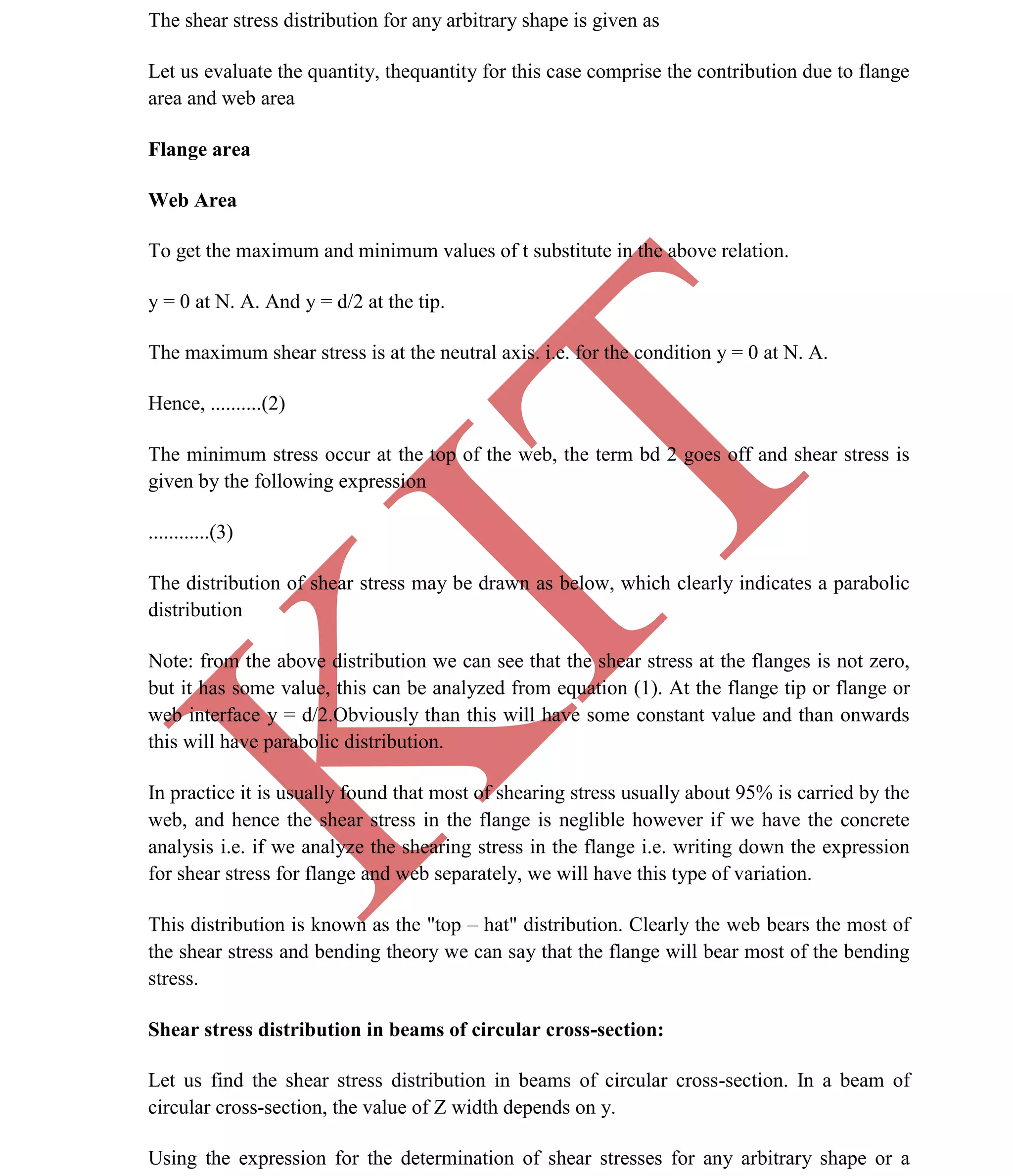 K
IT
CE6306 STRENGTH OF MATERIALS II/III MECHANICAL ENGINEERING
31 A.RAJASEKAR AP/MECHANICAL 2015-2016
The shear stress distribution for any arbitrary shape is given as
Let us evaluate the quantity, thequantity for this case comprise the contribution due to flange
area and web area
Flange area
Web Area
To get the maximum and minimum values of t substitute in the above relation.
y = 0 at N. A. And y = d/2 at the tip.
The maximum shear stress is at the neutral axis. i.e. for the condition y = 0 at N. A.
Hence, ..........(2)
The minimum stress occur at the top of the web, the term bd 2 goes off and shear stress is
given by the following expression
............(3)
The distribution of shear stress may be drawn as below, which clearly indicates a parabolic
distribution
Note: from the above distribution we can see that the shear stress at the flanges is not zero,
but it has some value, this can be analyzed from equation (1). At the flange tip or flange or
web interface y = d/2.Obviously than this will have some constant value and than onwards
this will have parabolic distribution.
In practice it is usually found that most of shearing stress usually about 95% is carried by the
web, and hence the shear stress in the flange is neglible however if we have the concrete
analysis i.e. if we analyze the shearing stress in the flange i.e. writing down the expression
for shear stress for flange and web separately, we will have this type of variation.
This distribution is known as the "top – hat" distribution. Clearly the web bears the most of
the shear stress and bending theory we can say that the flange will bear most of the bending
stress.
Shear stress distribution in beams of circular cross-section:
Let us find the shear stress distribution in beams of circular cross-section. In a beam of
circular cross-section, the value of Z width depends on y.
Using the expression for the determination of shear stresses for any arbitrary shape or a
 