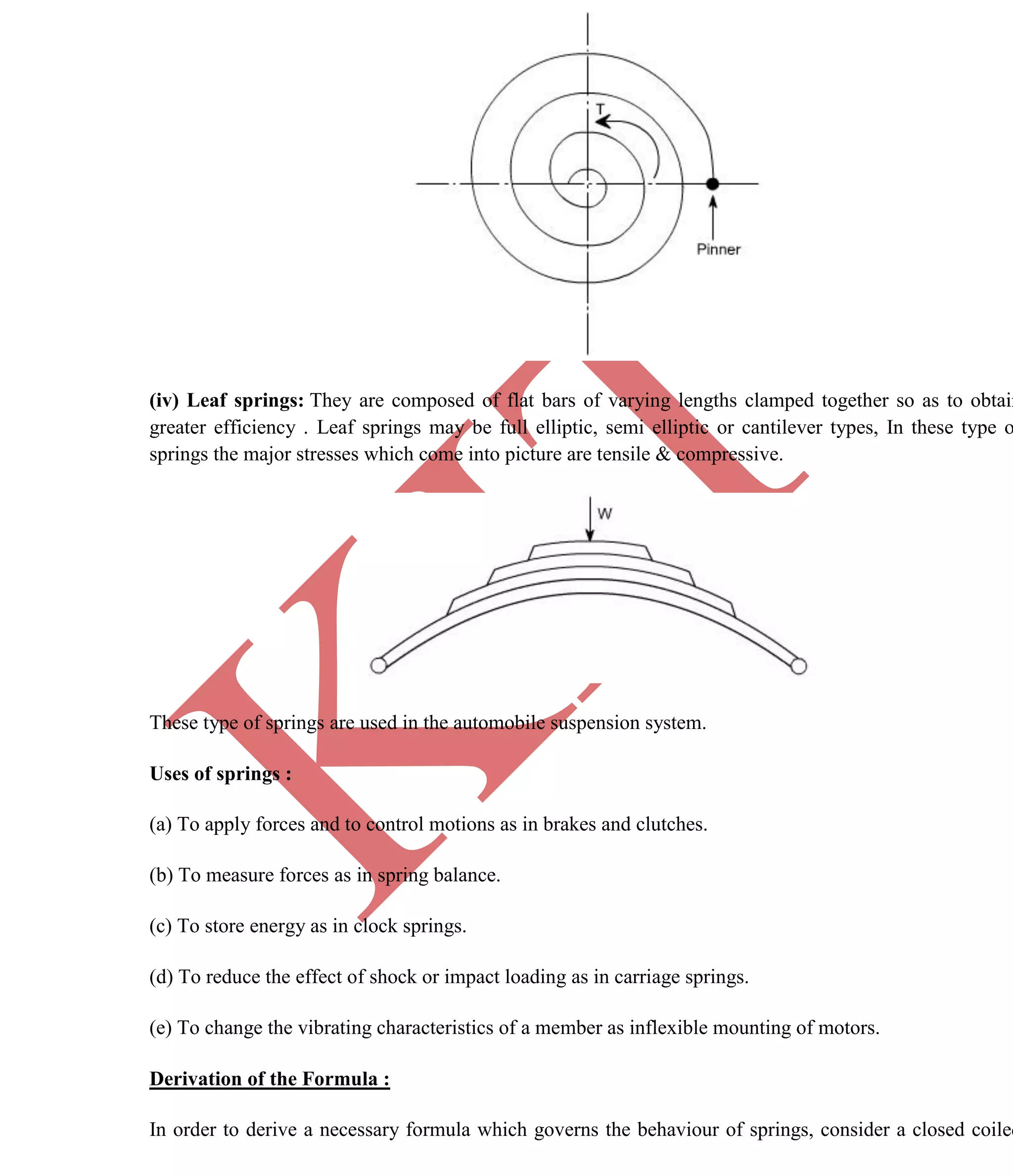 K
IT
CE6306 STRENGTH OF MATERIALS II/III MECHANICAL ENGINEERING
43 A.RAJASEKAR AP/MECHANICAL 2015-2016
(iv) Leaf springs: They are composed of flat bars of varying lengths clamped together so as to obtain
greater efficiency . Leaf springs may be full elliptic, semi elliptic or cantilever types, In these type o
springs the major stresses which come into picture are tensile & compressive.
These type of springs are used in the automobile suspension system.
Uses of springs :
(a) To apply forces and to control motions as in brakes and clutches.
(b) To measure forces as in spring balance.
(c) To store energy as in clock springs.
(d) To reduce the effect of shock or impact loading as in carriage springs.
(e) To change the vibrating characteristics of a member as inflexible mounting of motors.
Derivation of the Formula :
In order to derive a necessary formula which governs the behaviour of springs, consider a closed coiled
 