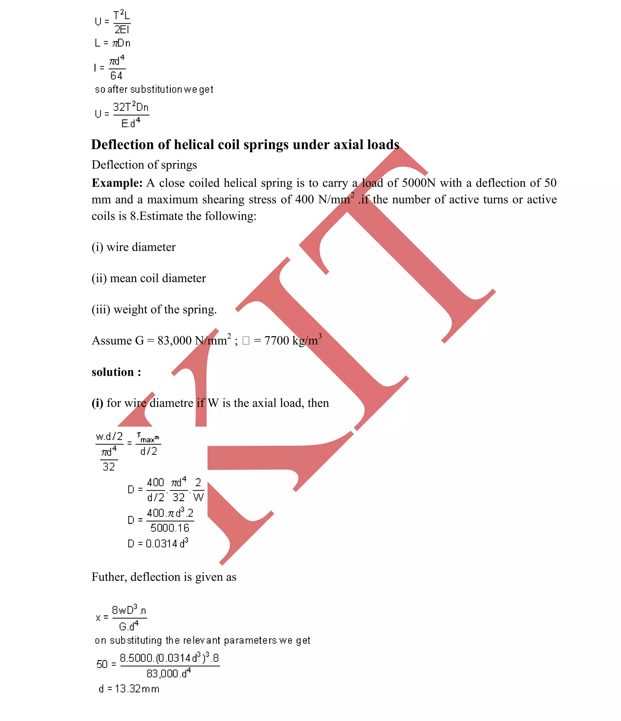 K
IT
CE6306 STRENGTH OF MATERIALS II/III MECHANICAL ENGINEERING
47 A.RAJASEKAR AP/MECHANICAL 2015-2016
Deflection of helical coil springs under axial loads
Deflection of springs
Example: A close coiled helical spring is to carry a load of 5000N with a deflection of 50
mm and a maximum shearing stress of 400 N/mm2
.if the number of active turns or active
coils is 8.Estimate the following:
(i) wire diameter
(ii) mean coil diameter
(iii) weight of the spring.
Assume G = 83,000 N/mm2
; = 7700 kg/m3
solution :
(i) for wire diametre if W is the axial load, then
Futher, deflection is given as
 