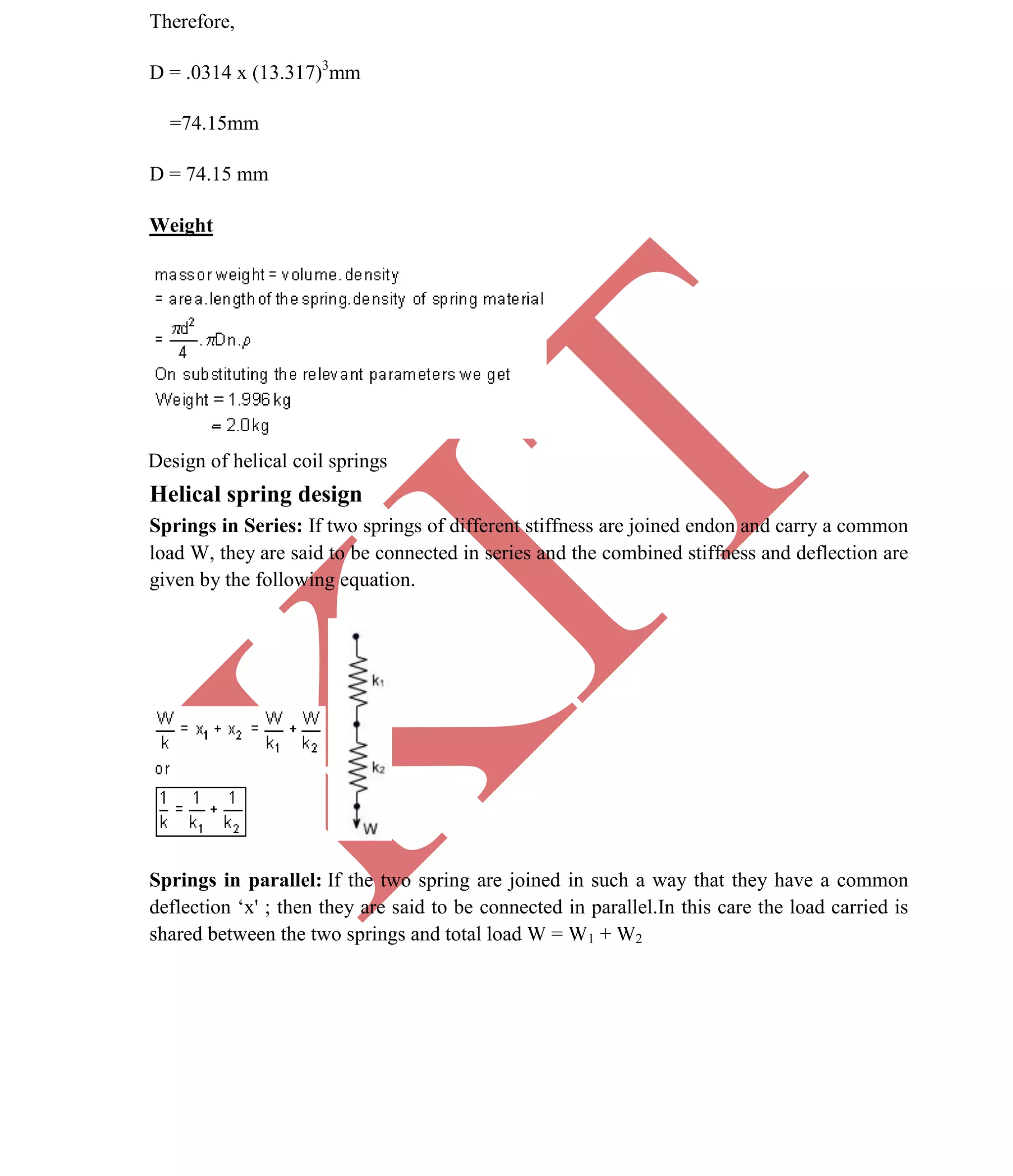 K
IT
CE6306 STRENGTH OF MATERIALS II/III MECHANICAL ENGINEERING
48 A.RAJASEKAR AP/MECHANICAL 2015-2016
Therefore,
D = .0314 x (13.317)3
mm
=74.15mm
D = 74.15 mm
Weight
Design of helical coil springs
Helical spring design
Springs in Series: If two springs of different stiffness are joined endon and carry a common
load W, they are said to be connected in series and the combined stiffness and deflection are
given by the following equation.
Springs in parallel: If the two spring are joined in such a way that they have a common
deflection ‘x' ; then they are said to be connected in parallel.In this care the load carried is
shared between the two springs and total load W = W1 + W2
 