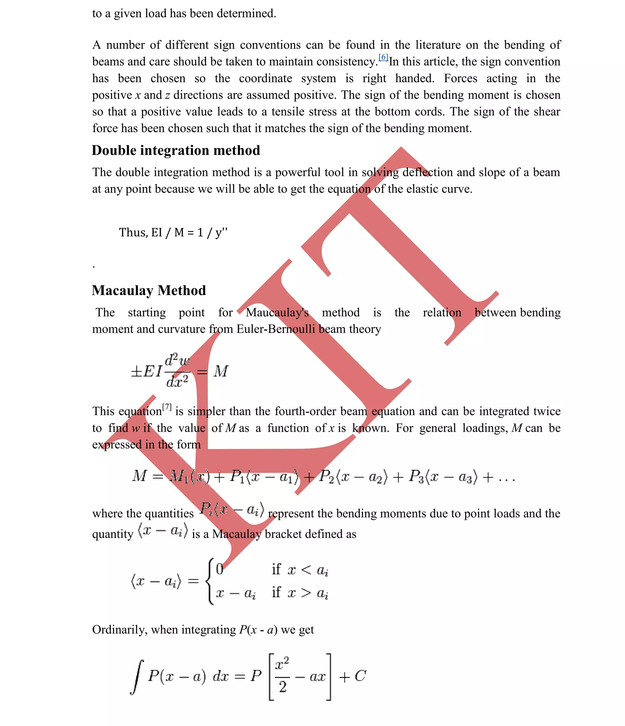 K
IT
CE6306 STRENGTH OF MATERIALS II/III MECHANICAL ENGINEERING
54 A.RAJASEKAR AP/MECHANICAL 2015-2016
to a given load has been determined.
A number of different sign conventions can be found in the literature on the bending of
beams and care should be taken to maintain consistency.[6]
In this article, the sign convention
has been chosen so the coordinate system is right handed. Forces acting in the
positive x and z directions are assumed positive. The sign of the bending moment is chosen
so that a positive value leads to a tensile stress at the bottom cords. The sign of the shear
force has been chosen such that it matches the sign of the bending moment.
Double integration method
The double integration method is a powerful tool in solving deflection and slope of a beam
at any point because we will be able to get the equation of the elastic curve.
Thus, EI / M = 1 / y''
.
Macaulay Method
The starting point for Maucaulay's method is the relation between bending
moment and curvature from Euler-Bernoulli beam theory
This equation[7]
is simpler than the fourth-order beam equation and can be integrated twice
to find w if the value of M as a function of x is known. For general loadings, M can be
expressed in the form
where the quantities represent the bending moments due to point loads and the
quantity is a Macaulay bracket defined as
Ordinarily, when integrating P(x - a) we get
 