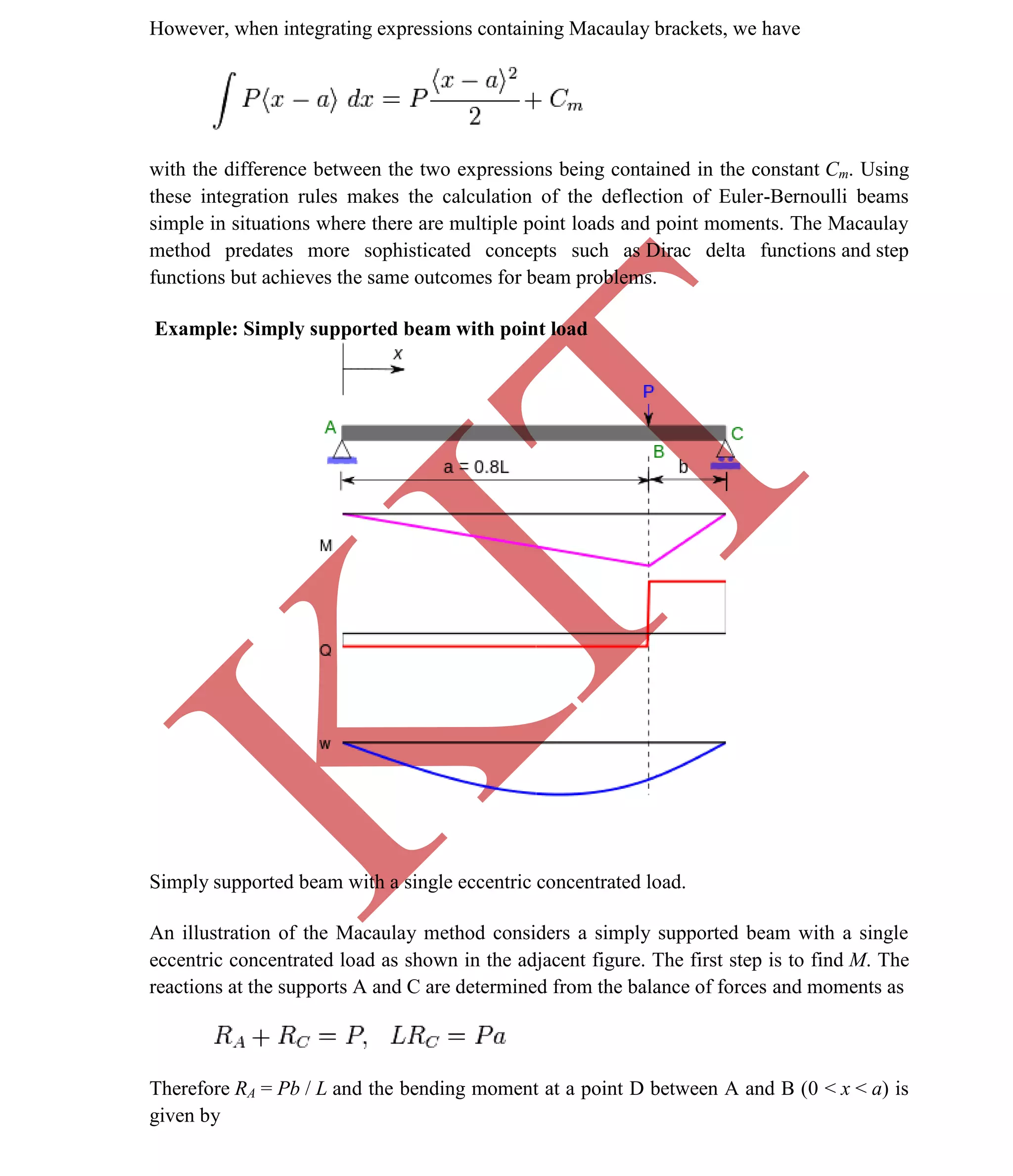 K
IT
CE6306 STRENGTH OF MATERIALS II/III MECHANICAL ENGINEERING
55 A.RAJASEKAR AP/MECHANICAL 2015-2016
However, when integrating expressions containing Macaulay brackets, we have
with the difference between the two expressions being contained in the constant Cm. Using
these integration rules makes the calculation of the deflection of Euler-Bernoulli beams
simple in situations where there are multiple point loads and point moments. The Macaulay
method predates more sophisticated concepts such as Dirac delta functions and step
functions but achieves the same outcomes for beam problems.
Example: Simply supported beam with point load
Simply supported beam with a single eccentric concentrated load.
An illustration of the Macaulay method considers a simply supported beam with a single
eccentric concentrated load as shown in the adjacent figure. The first step is to find M. The
reactions at the supports A and C are determined from the balance of forces and moments as
Therefore RA = Pb / L and the bending moment at a point D between A and B (0 < x < a) is
given by
 