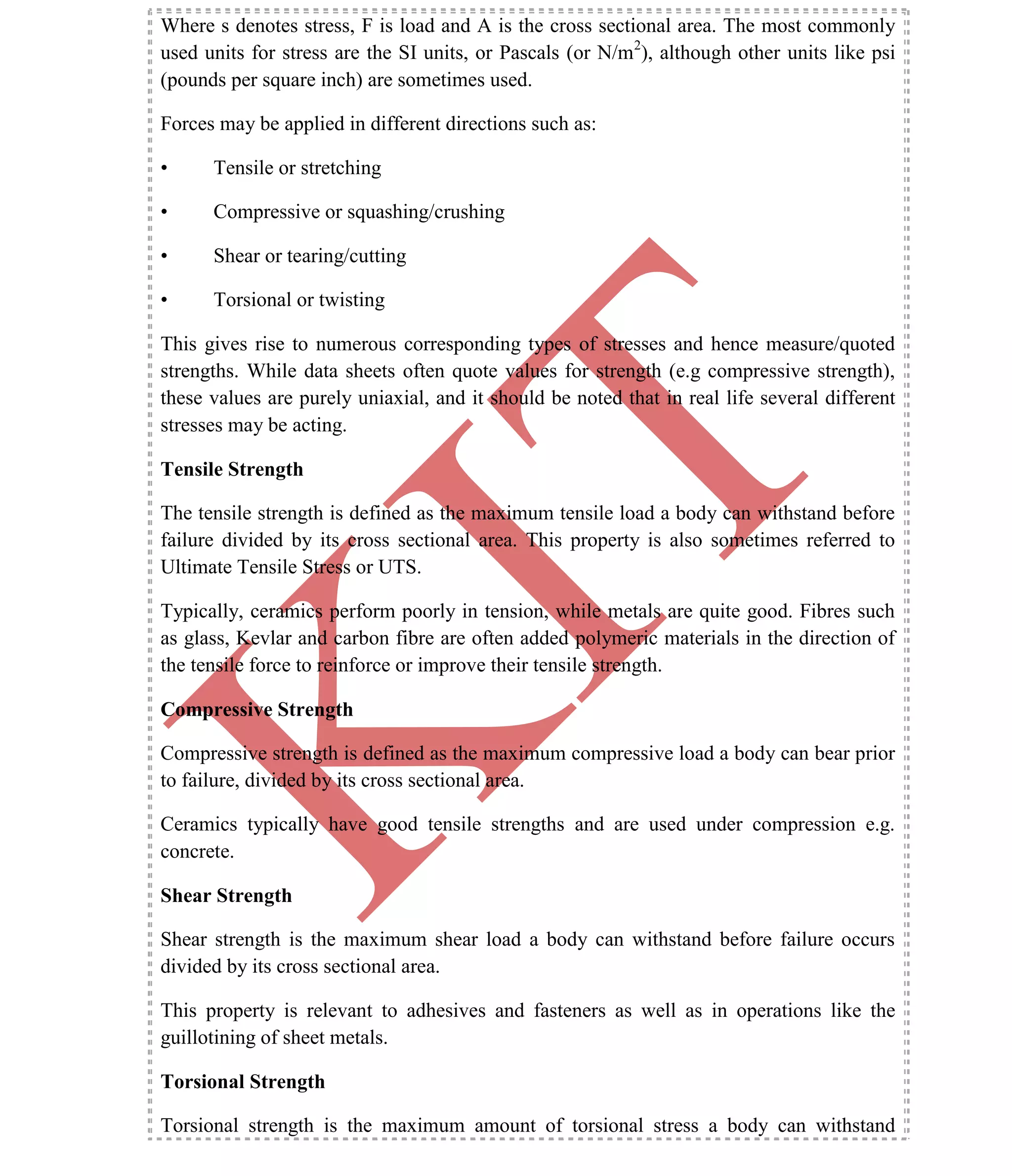K
IT
CE6306 STRENGTH OF MATERIALS II/III MECHANICAL ENGINEERING
11 A.RAJASEKAR AP/MECHANICAL 2015-2016
Where s denotes stress, F is load and A is the cross sectional area. The most commonly
used units for stress are the SI units, or Pascals (or N/m2
), although other units like psi
(pounds per square inch) are sometimes used.
Forces may be applied in different directions such as:
• Tensile or stretching
• Compressive or squashing/crushing
• Shear or tearing/cutting
• Torsional or twisting
This gives rise to numerous corresponding types of stresses and hence measure/quoted
strengths. While data sheets often quote values for strength (e.g compressive strength),
these values are purely uniaxial, and it should be noted that in real life several different
stresses may be acting.
Tensile Strength
The tensile strength is defined as the maximum tensile load a body can withstand before
failure divided by its cross sectional area. This property is also sometimes referred to
Ultimate Tensile Stress or UTS.
Typically, ceramics perform poorly in tension, while metals are quite good. Fibres such
as glass, Kevlar and carbon fibre are often added polymeric materials in the direction of
the tensile force to reinforce or improve their tensile strength.
Compressive Strength
Compressive strength is defined as the maximum compressive load a body can bear prior
to failure, divided by its cross sectional area.
Ceramics typically have good tensile strengths and are used under compression e.g.
concrete.
Shear Strength
Shear strength is the maximum shear load a body can withstand before failure occurs
divided by its cross sectional area.
This property is relevant to adhesives and fasteners as well as in operations like the
guillotining of sheet metals.
Torsional Strength
Torsional strength is the maximum amount of torsional stress a body can withstand
 