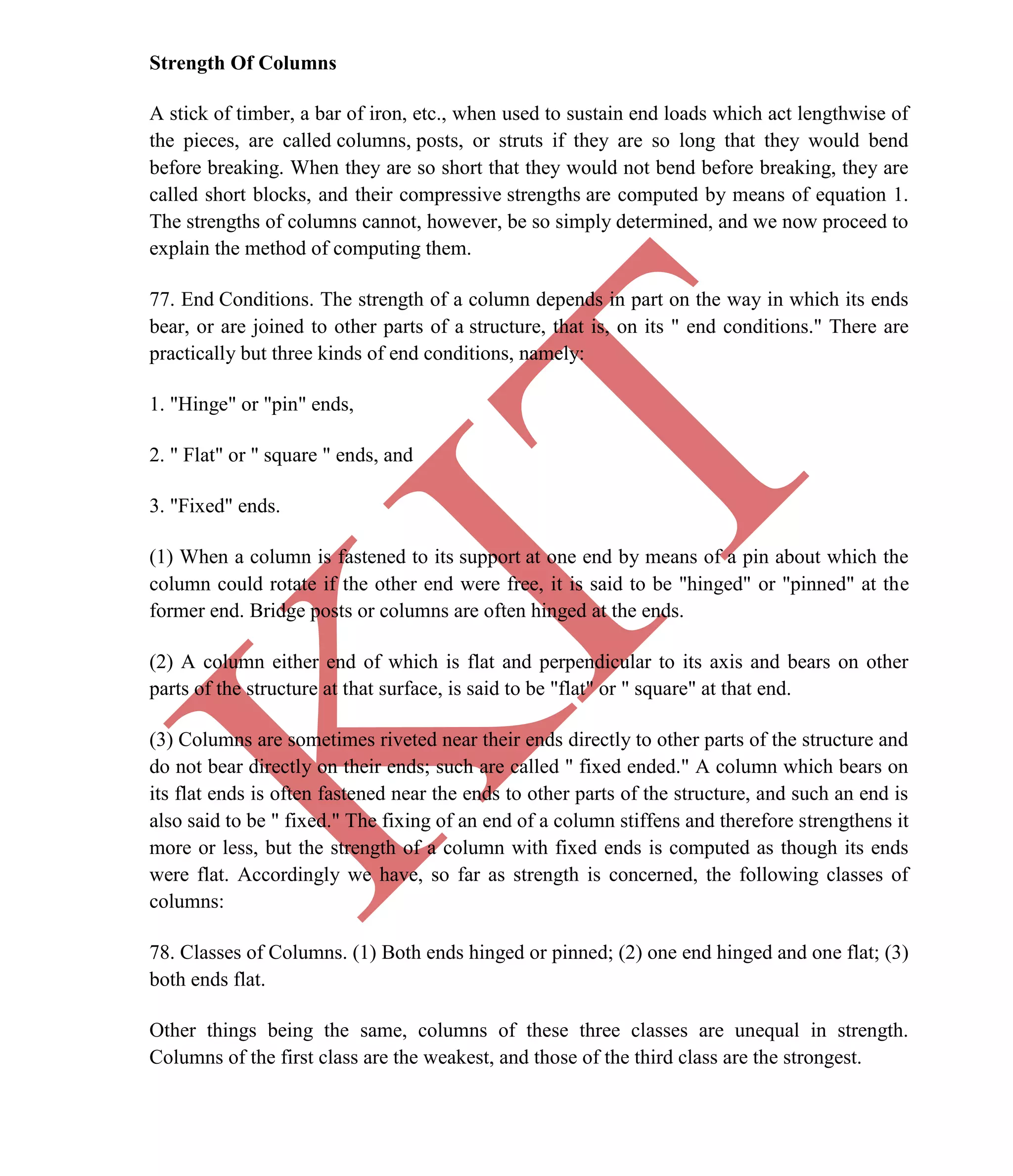 K
IT
CE6306 STRENGTH OF MATERIALS II/III MECHANICAL ENGINEERING
60 A.RAJASEKAR AP/MECHANICAL 2015-2016
Strength Of Columns
A stick of timber, a bar of iron, etc., when used to sustain end loads which act lengthwise of
the pieces, are called columns, posts, or struts if they are so long that they would bend
before breaking. When they are so short that they would not bend before breaking, they are
called short blocks, and their compressive strengths are computed by means of equation 1.
The strengths of columns cannot, however, be so simply determined, and we now proceed to
explain the method of computing them.
77. End Conditions. The strength of a column depends in part on the way in which its ends
bear, or are joined to other parts of a structure, that is, on its " end conditions." There are
practically but three kinds of end conditions, namely:
1. "Hinge" or "pin" ends,
2. " Flat" or " square " ends, and
3. "Fixed" ends.
(1) When a column is fastened to its support at one end by means of a pin about which the
column could rotate if the other end were free, it is said to be "hinged" or "pinned" at the
former end. Bridge posts or columns are often hinged at the ends.
(2) A column either end of which is flat and perpendicular to its axis and bears on other
parts of the structure at that surface, is said to be "flat" or " square" at that end.
(3) Columns are sometimes riveted near their ends directly to other parts of the structure and
do not bear directly on their ends; such are called " fixed ended." A column which bears on
its flat ends is often fastened near the ends to other parts of the structure, and such an end is
also said to be " fixed." The fixing of an end of a column stiffens and therefore strengthens it
more or less, but the strength of a column with fixed ends is computed as though its ends
were flat. Accordingly we have, so far as strength is concerned, the following classes of
columns:
78. Classes of Columns. (1) Both ends hinged or pinned; (2) one end hinged and one flat; (3)
both ends flat.
Other things being the same, columns of these three classes are unequal in strength.
Columns of the first class are the weakest, and those of the third class are the strongest.
 
