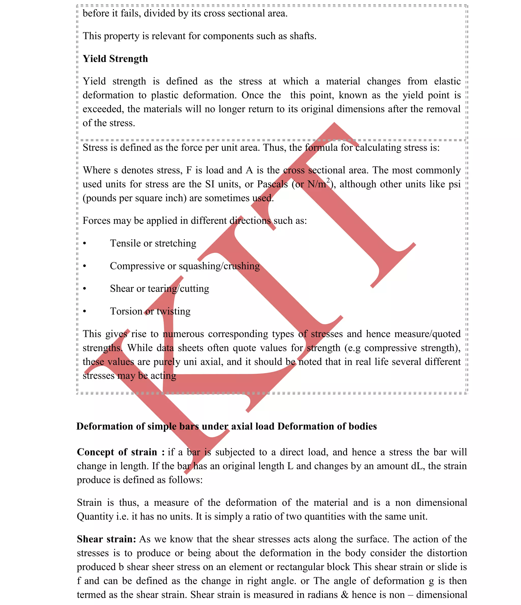 K
IT
CE6306 STRENGTH OF MATERIALS II/III MECHANICAL ENGINEERING
12 A.RAJASEKAR AP/MECHANICAL 2015-2016
before it fails, divided by its cross sectional area.
This property is relevant for components such as shafts.
Yield Strength
Yield strength is defined as the stress at which a material changes from elastic
deformation to plastic deformation. Once the this point, known as the yield point is
exceeded, the materials will no longer return to its original dimensions after the removal
of the stress.
Stress is defined as the force per unit area. Thus, the formula for calculating stress is:
Where s denotes stress, F is load and A is the cross sectional area. The most commonly
used units for stress are the SI units, or Pascals (or N/m2
), although other units like psi
(pounds per square inch) are sometimes used.
Forces may be applied in different directions such as:
• Tensile or stretching
• Compressive or squashing/crushing
• Shear or tearing/cutting
• Torsion or twisting
This gives rise to numerous corresponding types of stresses and hence measure/quoted
strengths. While data sheets often quote values for strength (e.g compressive strength),
these values are purely uni axial, and it should be noted that in real life several different
stresses may be acting
Deformation of simple bars under axial load Deformation of bodies
Concept of strain : if a bar is subjected to a direct load, and hence a stress the bar will
change in length. If the bar has an original length L and changes by an amount dL, the strain
produce is defined as follows:
Strain is thus, a measure of the deformation of the material and is a non dimensional
Quantity i.e. it has no units. It is simply a ratio of two quantities with the same unit.
Shear strain: As we know that the shear stresses acts along the surface. The action of the
stresses is to produce or being about the deformation in the body consider the distortion
produced b shear sheer stress on an element or rectangular block This shear strain or slide is
f and can be defined as the change in right angle. or The angle of deformation g is then
termed as the shear strain. Shear strain is measured in radians & hence is non – dimensional
 