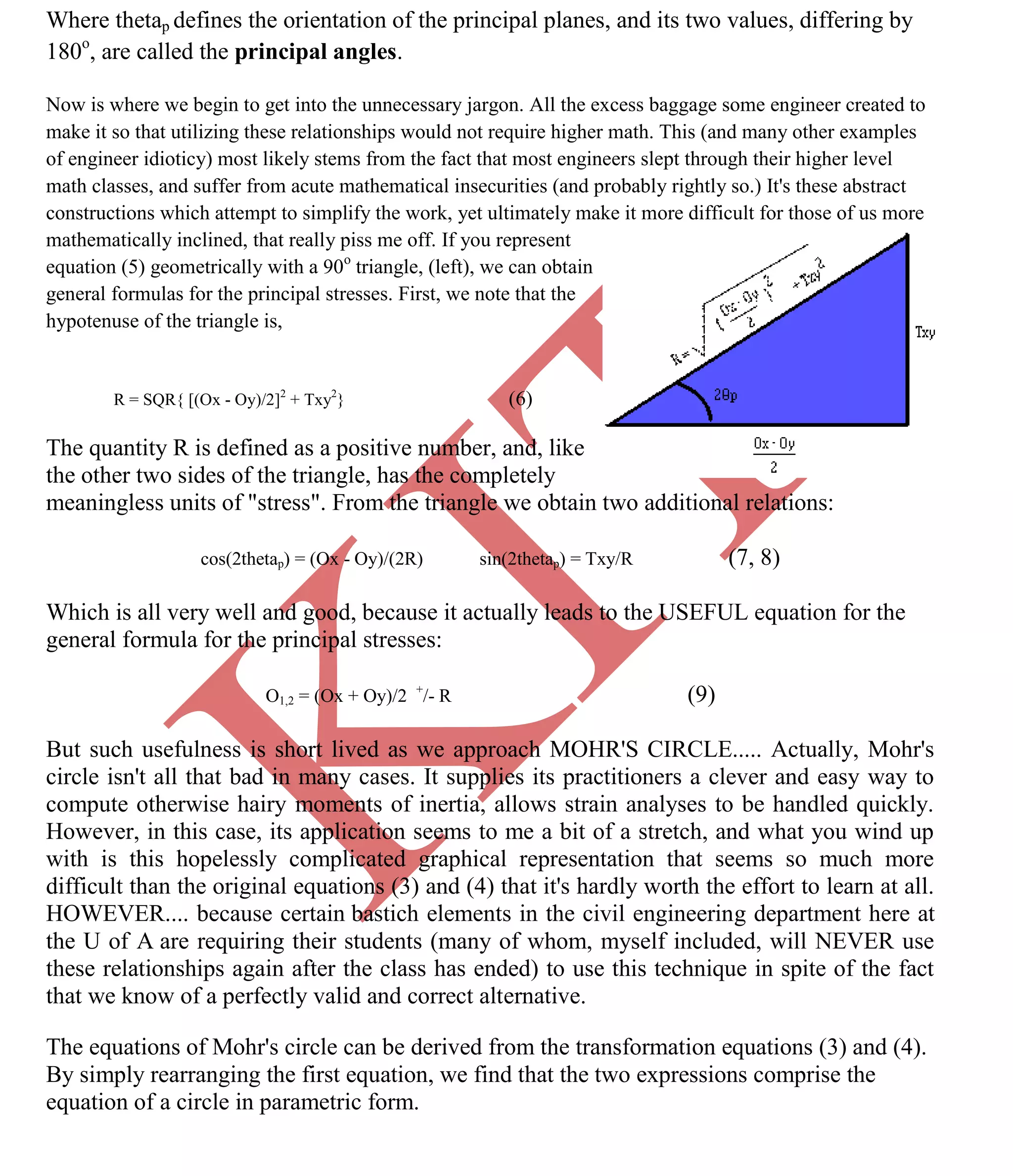 K
IT
CE6306 STRENGTH OF MATERIALS II/III MECHANICAL ENGINEERING
76 A.RAJASEKAR AP/MECHANICAL 2015-2016
Where thetap defines the orientation of the principal planes, and its two values, differing by
180o
, are called the principal angles.
Now is where we begin to get into the unnecessary jargon. All the excess baggage some engineer created to
make it so that utilizing these relationships would not require higher math. This (and many other examples
of engineer idioticy) most likely stems from the fact that most engineers slept through their higher level
math classes, and suffer from acute mathematical insecurities (and probably rightly so.) It's these abstract
constructions which attempt to simplify the work, yet ultimately make it more difficult for those of us more
mathematically inclined, that really piss me off. If you represent
equation (5) geometrically with a 90o
triangle, (left), we can obtain
general formulas for the principal stresses. First, we note that the
hypotenuse of the triangle is,
R = SQR{ [(Ox - Oy)/2]2
+ Txy2
} (6)
The quantity R is defined as a positive number, and, like
the other two sides of the triangle, has the completely
meaningless units of "stress". From the triangle we obtain two additional relations:
cos(2thetap) = (Ox - Oy)/(2R) sin(2thetap) = Txy/R (7, 8)
Which is all very well and good, because it actually leads to the USEFUL equation for the
general formula for the principal stresses:
O1,2 = (Ox + Oy)/2 +
/- R (9)
But such usefulness is short lived as we approach MOHR'S CIRCLE..... Actually, Mohr's
circle isn't all that bad in many cases. It supplies its practitioners a clever and easy way to
compute otherwise hairy moments of inertia, allows strain analyses to be handled quickly.
However, in this case, its application seems to me a bit of a stretch, and what you wind up
with is this hopelessly complicated graphical representation that seems so much more
difficult than the original equations (3) and (4) that it's hardly worth the effort to learn at all.
HOWEVER.... because certain bastich elements in the civil engineering department here at
the U of A are requiring their students (many of whom, myself included, will NEVER use
these relationships again after the class has ended) to use this technique in spite of the fact
that we know of a perfectly valid and correct alternative.
The equations of Mohr's circle can be derived from the transformation equations (3) and (4).
By simply rearranging the first equation, we find that the two expressions comprise the
equation of a circle in parametric form.
 