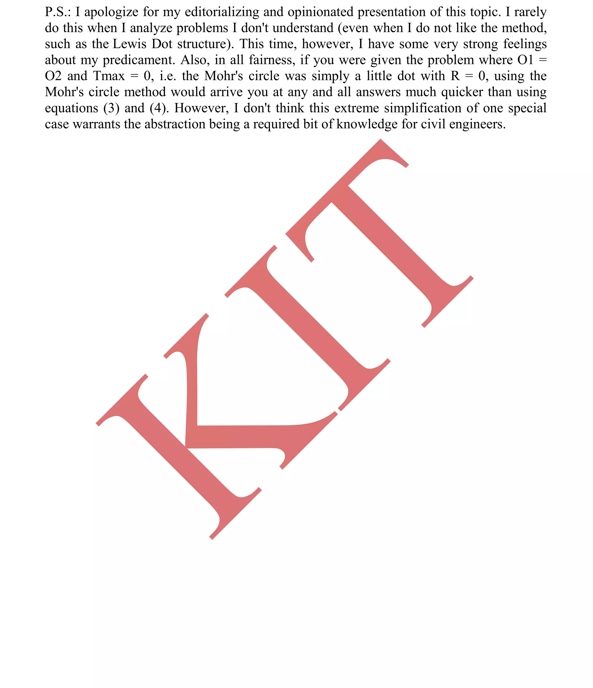 K
IT
CE6306 STRENGTH OF MATERIALS II/III MECHANICAL ENGINEERING
79 A.RAJASEKAR AP/MECHANICAL 2015-2016
P.S.: I apologize for my editorializing and opinionated presentation of this topic. I rarely
do this when I analyze problems I don't understand (even when I do not like the method,
such as the Lewis Dot structure). This time, however, I have some very strong feelings
about my predicament. Also, in all fairness, if you were given the problem where O1 =
O2 and Tmax = 0, i.e. the Mohr's circle was simply a little dot with R = 0, using the
Mohr's circle method would arrive you at any and all answers much quicker than using
equations (3) and (4). However, I don't think this extreme simplification of one special
case warrants the abstraction being a required bit of knowledge for civil engineers.
 