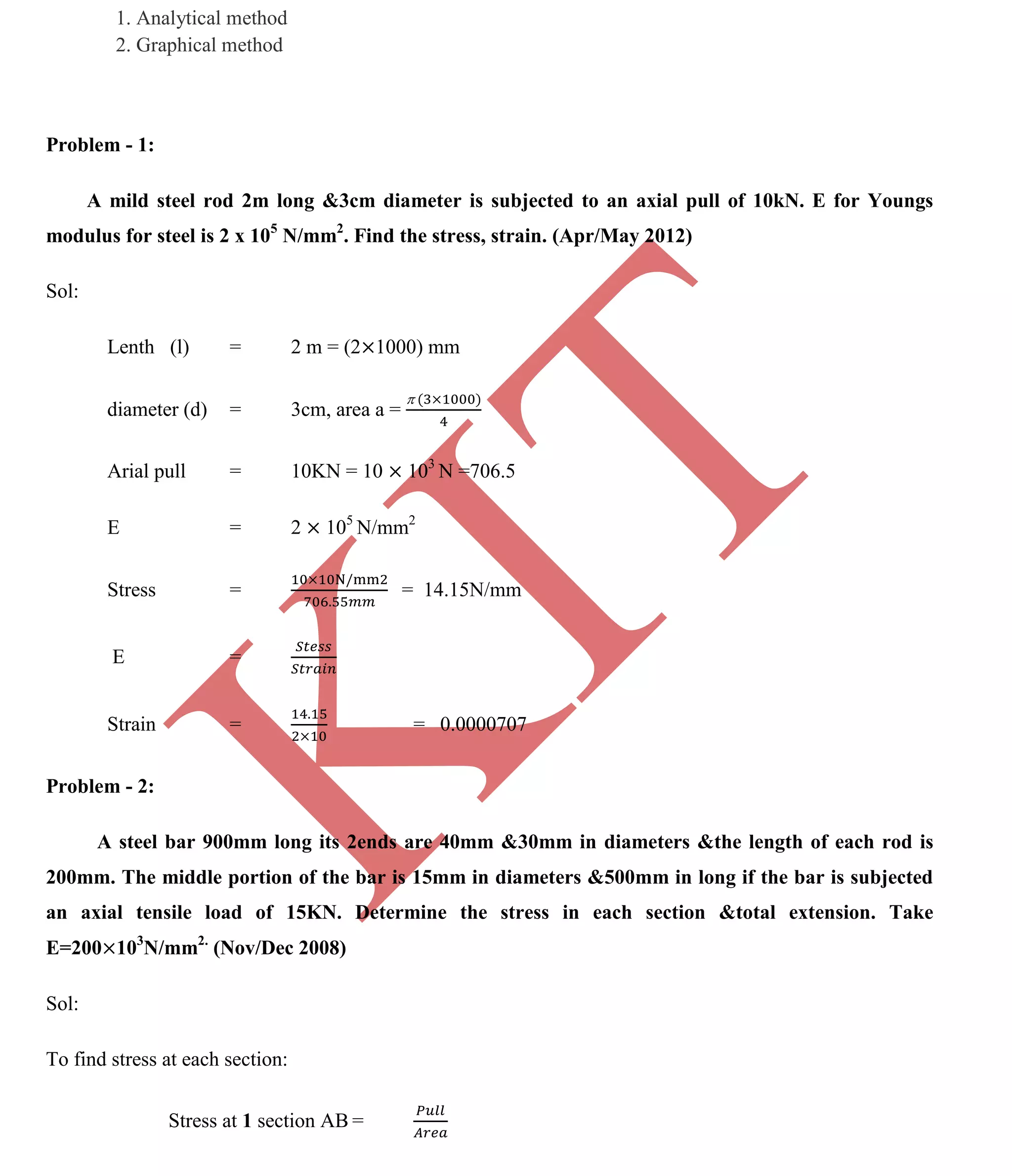 K
IT
CE6306 STRENGTH OF MATERIALS II/III MECHANICAL ENGINEERING
82 A.RAJASEKAR AP/MECHANICAL 2015-2016
1. Analytical method
2. Graphical method
Problem - 1:
A mild steel rod 2m long &3cm diameter is subjected to an axial pull of 10kN. E for Youngs
modulus for steel is 2 x 105
N/mm2
. Find the stress, strain. (Apr/May 2012)
Sol:
Lenth (l) = 2 m = (2 1000) mm
diameter (d) = 3cm, area a =
Arial pull = 10KN = 10 103
N =706.5
E = 2 105
N/mm2
Stress = = 14.15N/mm
E =
Strain = = 0.0000707
Problem - 2:
A steel bar 900mm long its 2ends are 40mm &30mm in diameters &the length of each rod is
200mm. The middle portion of the bar is 15mm in diameters &500mm in long if the bar is subjected
an axial tensile load of 15KN. Determine the stress in each section &total extension. Take
E=200 103
N/mm2.
(Nov/Dec 2008)
Sol:
To find stress at each section:
Stress at 1 section AB =
 
