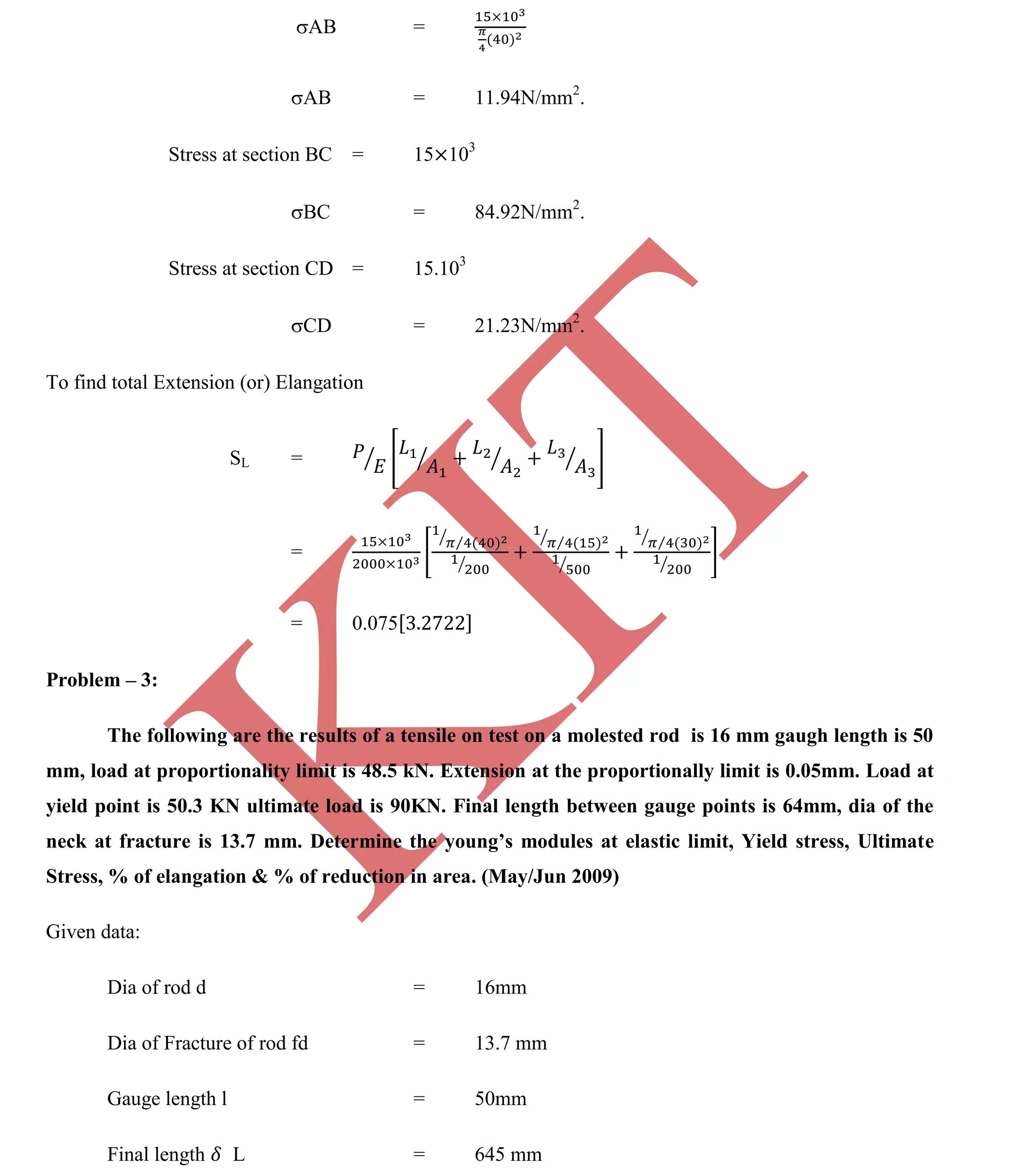 K
IT
CE6306 STRENGTH OF MATERIALS II/III MECHANICAL ENGINEERING
83 A.RAJASEKAR AP/MECHANICAL 2015-2016
AB =
AB = 11.94N/mm2
.
Stress at section BC = 15 103
BC = 84.92N/mm2
.
Stress at section CD = 15.103
CD = 21.23N/mm2
.
To find total Extension (or) Elangation
SL =
=
= 0.075
Problem – 3:
The following are the results of a tensile on test on a molested rod is 16 mm gaugh length is 50
mm, load at proportionality limit is 48.5 kN. Extension at the proportionally limit is 0.05mm. Load at
yield point is 50.3 KN ultimate load is 90KN. Final length between gauge points is 64mm, dia of the
neck at fracture is 13.7 mm. Determine the young’s modules at elastic limit, Yield stress, Ultimate
Stress, % of elangation & % of reduction in area. (May/Jun 2009)
Given data:
Dia of rod d = 16mm
Dia of Fracture of rod fd = 13.7 mm
Gauge length l = 50mm
Final length L = 645 mm
 