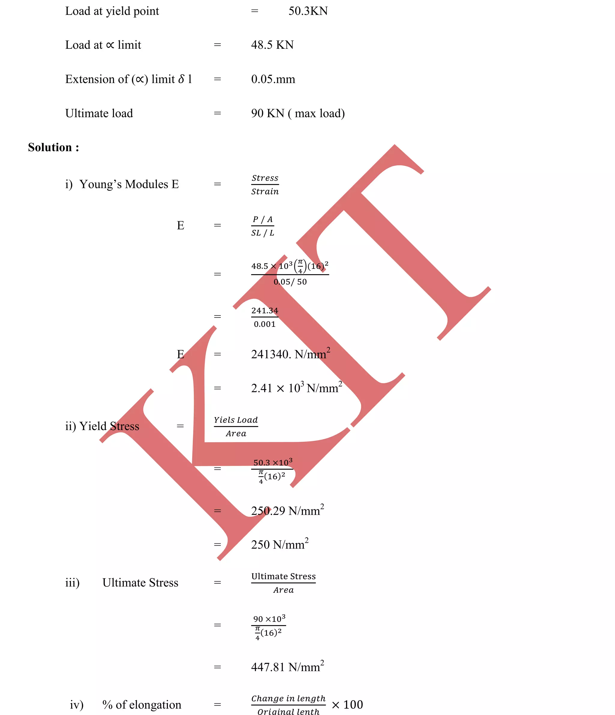 K
IT
CE6306 STRENGTH OF MATERIALS II/III MECHANICAL ENGINEERING
84 A.RAJASEKAR AP/MECHANICAL 2015-2016
Load at yield point = 50.3KN
Load at limit = 48.5 KN
Extension of ( ) limit l = 0.05.mm
Ultimate load = 90 KN ( max load)
Solution :
i) Young’s Modules E =
E =
=
=
E = 241340. N/mm2
= 2.41 103
N/mm2
ii) Yield Stress =
=
= 250.29 N/mm2
= 250 N/mm2
iii) Ultimate Stress =
=
= 447.81 N/mm2
iv) % of elongation =
 