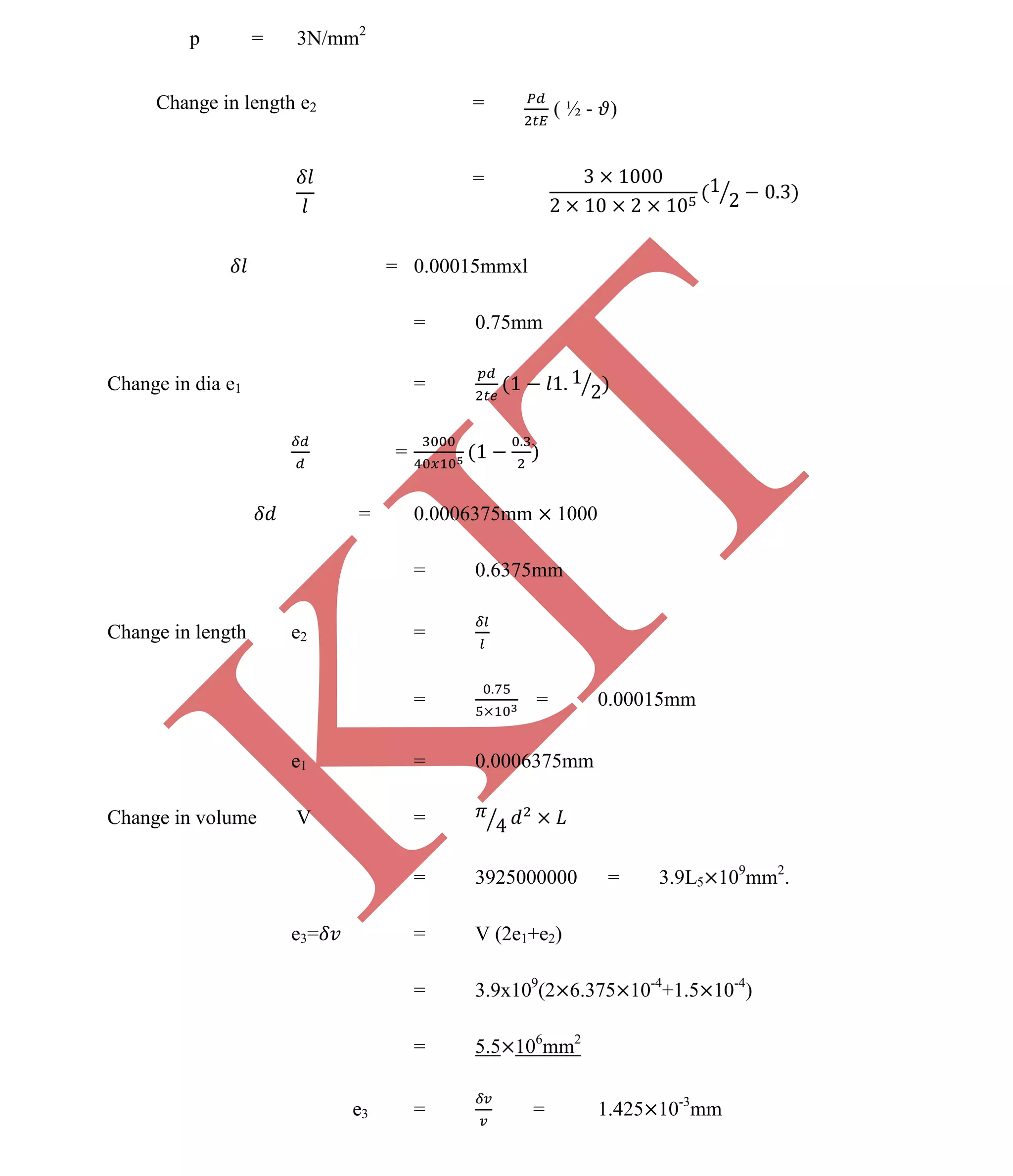 K
IT
CE6306 STRENGTH OF MATERIALS II/III MECHANICAL ENGINEERING
87 A.RAJASEKAR AP/MECHANICAL 2015-2016
p = 3N/mm2
Change in length e2 = ( ½ - )
=
= 0.00015mmxl
= 0.75mm
Change in dia e1 =
=
= 0.0006375mm 1000
= 0.6375mm
Change in length e2 =
= = 0.00015mm
e1 = 0.0006375mm
Change in volume V =
= 3925000000 = 3.9L5 109
mm2
.
e3= = V (2e1+e2)
= 3.9x109
(2 6.375 10-4
+1.5 10-4
)
= 5.5 106
mm2
e3 = = 1.425 10-3
mm
 