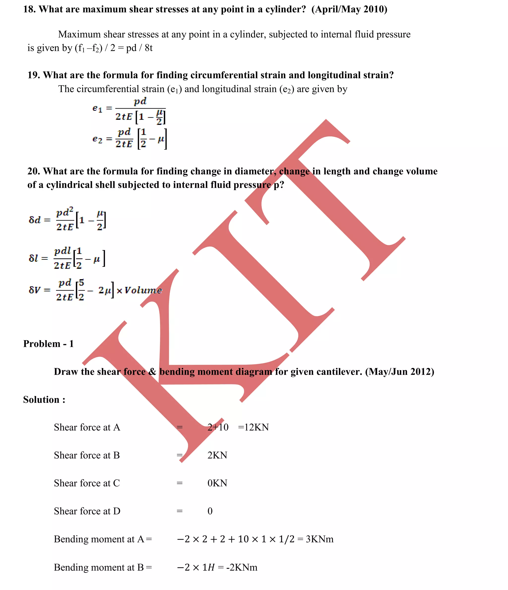 K
IT
CE6306 STRENGTH OF MATERIALS II/III MECHANICAL ENGINEERING
92 A.RAJASEKAR AP/MECHANICAL 2015-2016
18. What are maximum shear stresses at any point in a cylinder? (April/May 2010)
Maximum shear stresses at any point in a cylinder, subjected to internal fluid pressure
is given by (f1 –f2) / 2 = pd / 8t
19. What are the formula for finding circumferential strain and longitudinal strain?
The circumferential strain (e1) and longitudinal strain (e2) are given by
20. What are the formula for finding change in diameter, change in length and change volume
of a cylindrical shell subjected to internal fluid pressure p?
Problem - 1
Draw the shear force & bending moment diagram for given cantilever. (May/Jun 2012)
Solution :
Shear force at A = 2+10 =12KN
Shear force at B = 2KN
Shear force at C = 0KN
Shear force at D = 0
Bending moment at A = = 3KNm
Bending moment at B = = -2KNm
 