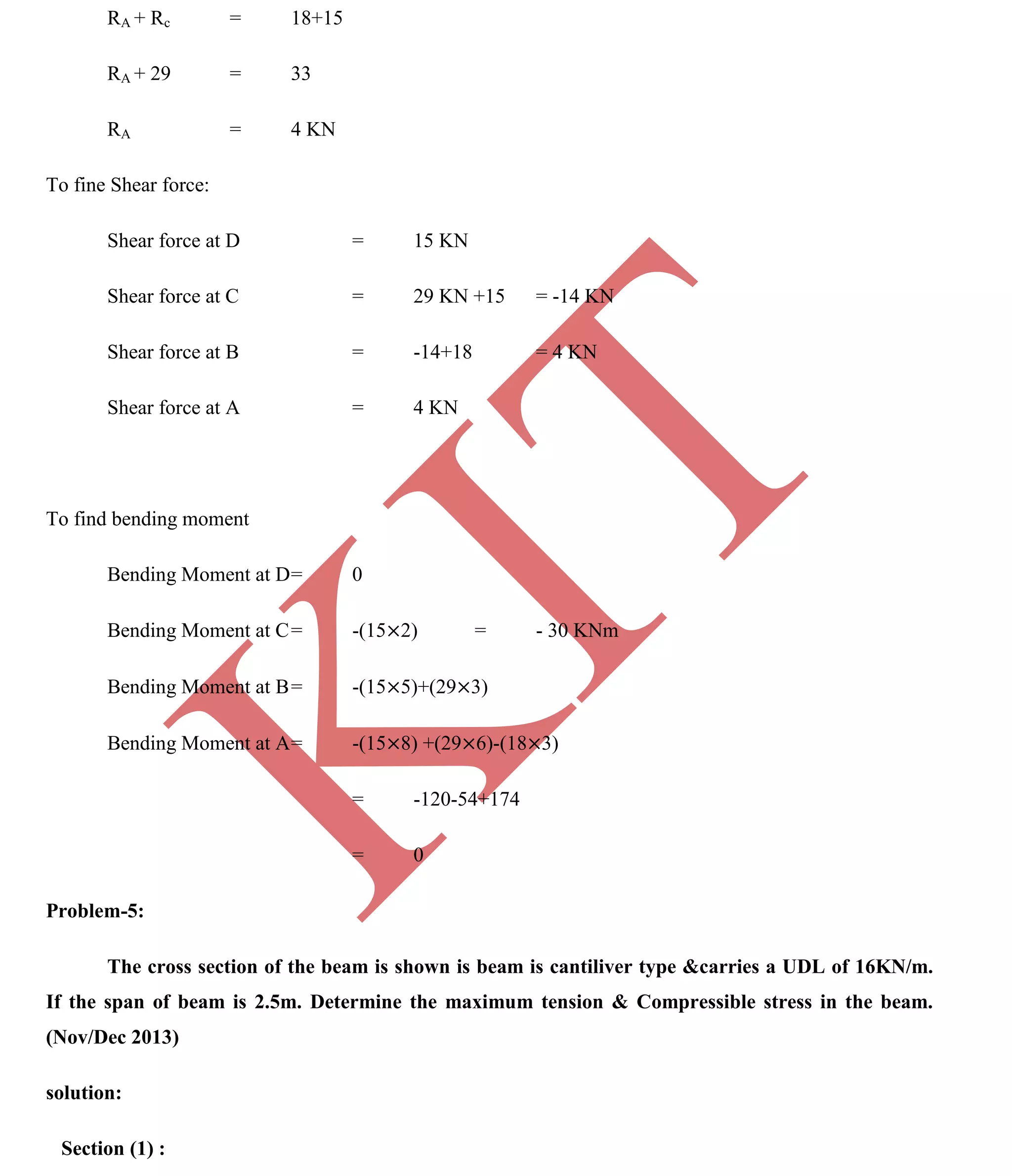 K
IT
CE6306 STRENGTH OF MATERIALS II/III MECHANICAL ENGINEERING
96 A.RAJASEKAR AP/MECHANICAL 2015-2016
RA + Rc = 18+15
RA + 29 = 33
RA = 4 KN
To fine Shear force:
Shear force at D = 15 KN
Shear force at C = 29 KN +15 = -14 KN
Shear force at B = -14+18 = 4 KN
Shear force at A = 4 KN
To find bending moment
Bending Moment at D= 0
Bending Moment at C= -(15 2) = - 30 KNm
Bending Moment at B= -(15 5)+(29 3)
Bending Moment at A= -(15 8) +(29 6)-(18 3)
= -120-54+174
= 0
Problem-5:
The cross section of the beam is shown is beam is cantiliver type &carries a UDL of 16KN/m.
If the span of beam is 2.5m. Determine the maximum tension & Compressible stress in the beam.
(Nov/Dec 2013)
solution:
Section (1) :
 
