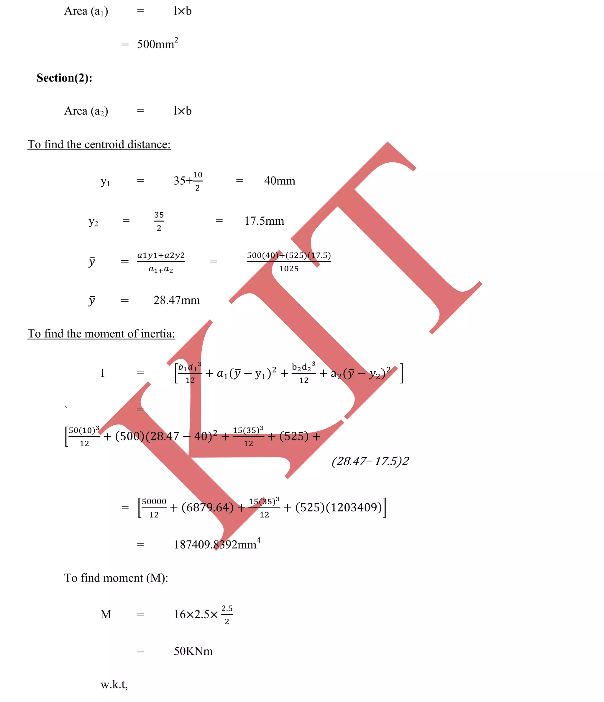 K
IT
CE6306 STRENGTH OF MATERIALS II/III MECHANICAL ENGINEERING
97 A.RAJASEKAR AP/MECHANICAL 2015-2016
Area (a1) = l b
= 500mm2
Section(2):
Area (a2) = l b
To find the centroid distance:
y1 = 35+ = 40mm
y2 = = 17.5mm
=
28.47mm
To find the moment of inertia:
I =
` =
(28.47−17.5)2
=
= 187409.8392mm4
To find moment (M):
M = 16 2.5
= 50KNm
w.k.t,
 