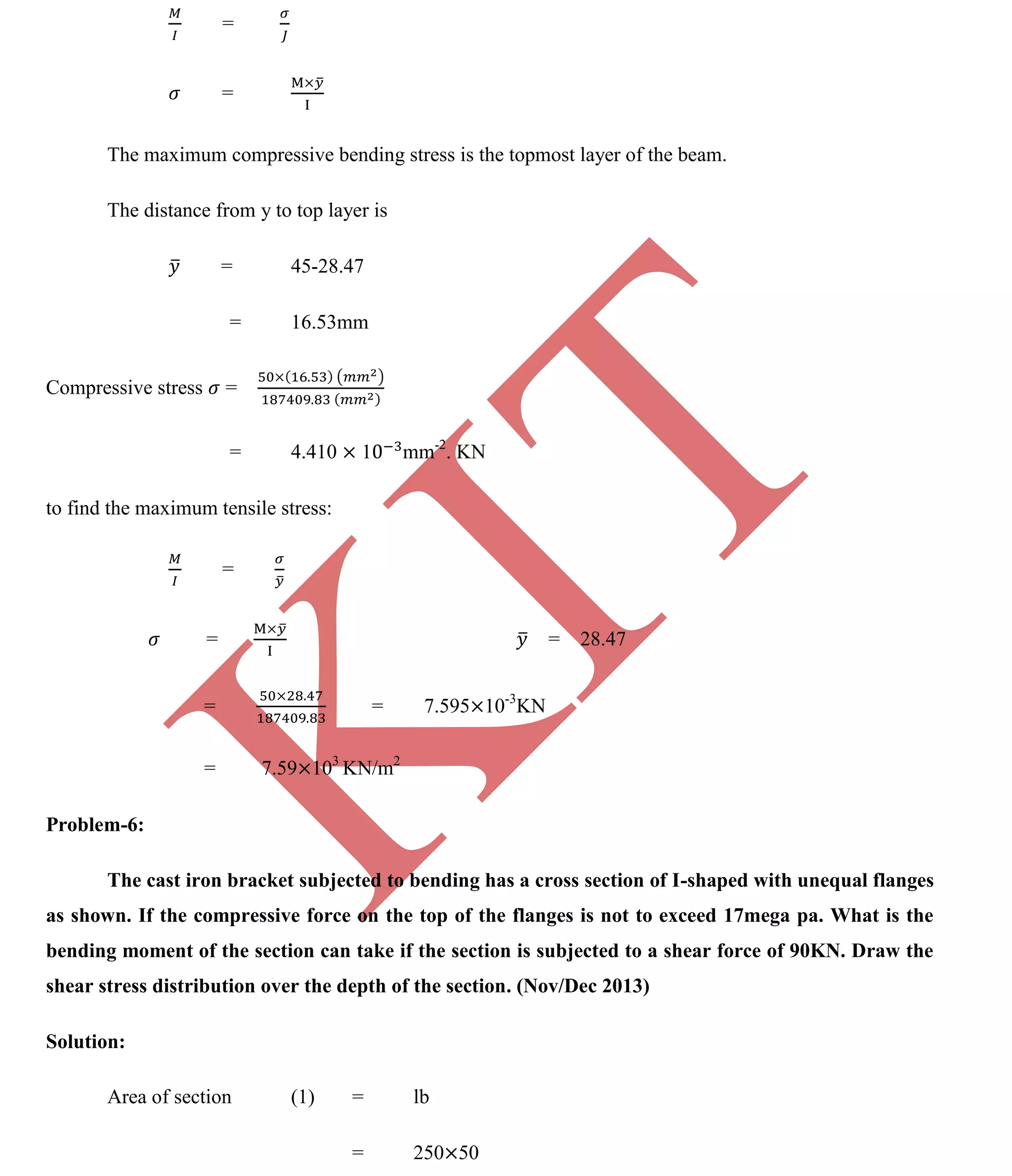 K
IT
CE6306 STRENGTH OF MATERIALS II/III MECHANICAL ENGINEERING
98 A.RAJASEKAR AP/MECHANICAL 2015-2016
=
=
The maximum compressive bending stress is the topmost layer of the beam.
The distance from y to top layer is
= 45-28.47
= 16.53mm
Compressive stress =
= 4.410 1 mm-2
. KN
to find the maximum tensile stress:
=
= = 28.47
= = 7.595 10-3
KN
= 7.59 103
KN/m2
Problem-6:
The cast iron bracket subjected to bending has a cross section of I-shaped with unequal flanges
as shown. If the compressive force on the top of the flanges is not to exceed 17mega pa. What is the
bending moment of the section can take if the section is subjected to a shear force of 90KN. Draw the
shear stress distribution over the depth of the section. (Nov/Dec 2013)
Solution:
Area of section (1) = lb
= 250 50
 