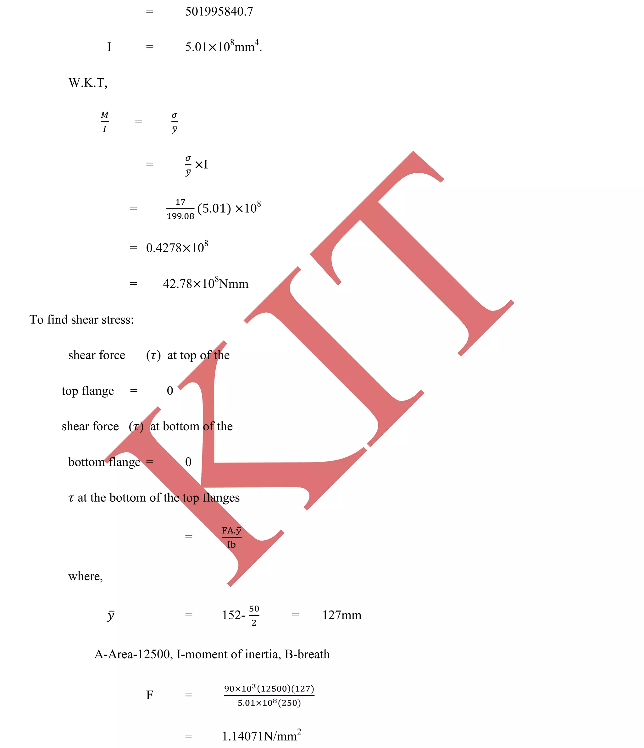 K
IT
CE6306 STRENGTH OF MATERIALS II/III MECHANICAL ENGINEERING
100 A.RAJASEKAR AP/MECHANICAL 2015-2016
= 501995840.7
I = 5.01 108
mm4
.
W.K.T,
=
= I
= 108
= 0.4278 108
= 42.78 108
Nmm
To find shear stress:
shear force ( ) at top of the
top flange = 0
shear force ( ) at bottom of the
bottom flange = 0
at the bottom of the top flanges
=
where,
= 152- = 127mm
A-Area-12500, I-moment of inertia, B-breath
F =
= 1.14071N/mm2
 