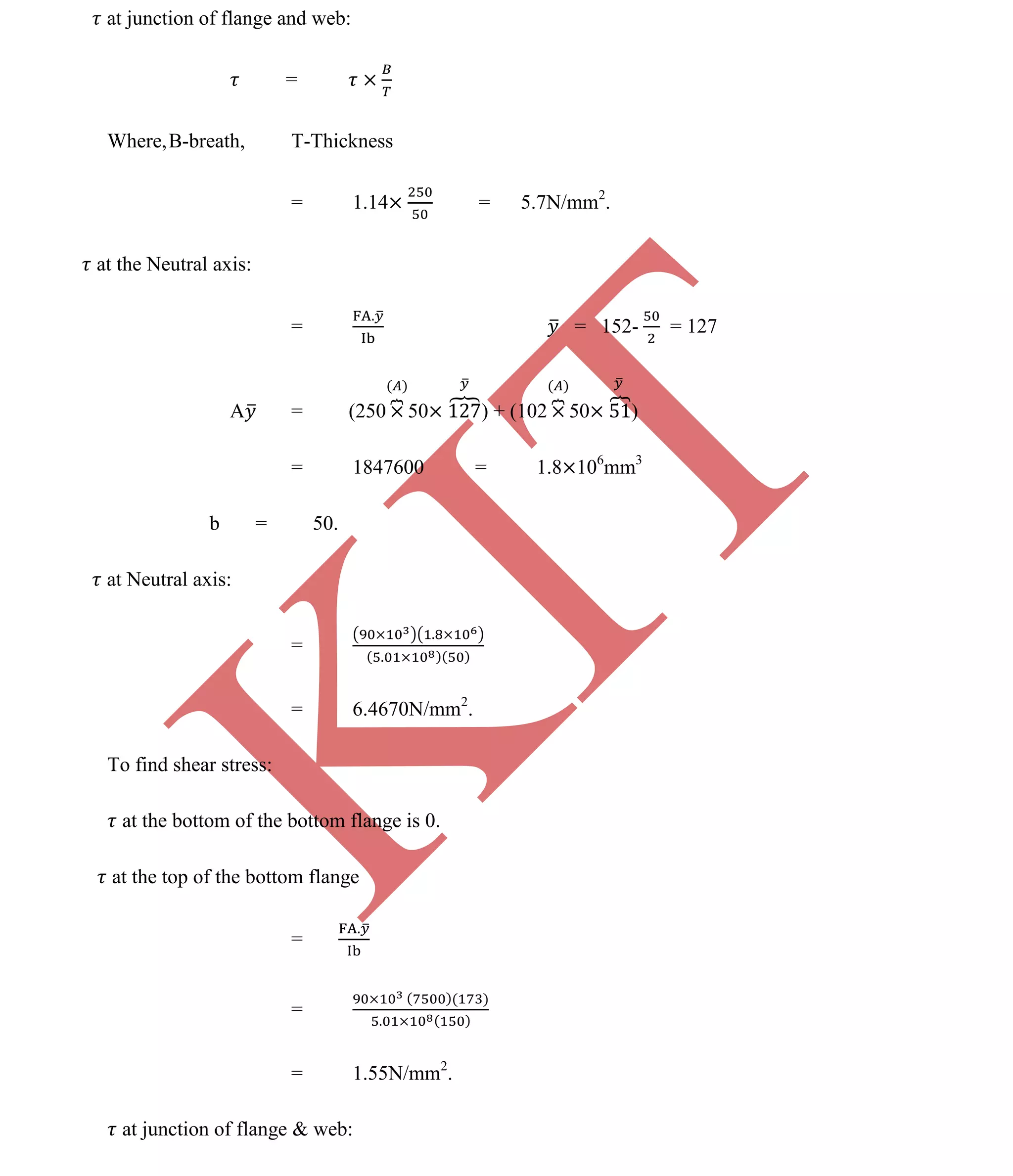 K
IT
CE6306 STRENGTH OF MATERIALS II/III MECHANICAL ENGINEERING
101 A.RAJASEKAR AP/MECHANICAL 2015-2016
at junction of flange and web:
=
Where,B-breath, T-Thickness
= 1.14 = 5.7N/mm2
.
at the Neutral axis:
= = 152- = 127
A = (250 50 ) + (102 50 )
= 1847600 = 1.8 106
mm3
b = 50.
at Neutral axis:
=
= 6.4670N/mm2
.
To find shear stress:
at the bottom of the bottom flange is 0.
at the top of the bottom flange
=
=
= 1.55N/mm2
.
at junction of flange & web:
 