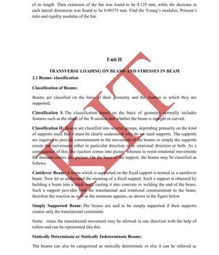 K
IT
CE6306 STRENGTH OF MATERIALS II/III MECHANICAL ENGINEERING
16 A.RAJASEKAR AP/MECHANICAL 2015-2016
of its length. Then extension of the bar was found to be 0.125 mm, while the decrease in
each lateral dimension was found to be 0.00375 mm. Find the Young’s modulus, Poisson’s
ratio and rigidity modulus of the bar.
Unit II
TRANSVERSE LOADING ON BEAMS AND STRESSES IN BEAM
2.1 Beams- classification
Classification of Beams:
Beams are classified on the basis of their geometry and the manner in which they are
supported.
Classification I: The classification based on the basis of geometry normally includes
features such as the shape of the X-section and whether the beam is straight or curved.
Classification II: Beams are classified into several groups, depending primarily on the kind
of supports used. But it must be clearly understood why do we need supports. The supports
are required to provide constrainment to the movement of the beams or simply the supports
resists the movements either in particular direction or in rotational direction or both. As a
consequence of this, the reaction comes into picture whereas to resist rotational movements
the moment comes into picture. On the basis of the support, the beams may be classified as
follows:
Cantilever Beam: A beam which is supported on the fixed support is termed as a cantilever
beam: Now let us understand the meaning of a fixed support. Such a support is obtained by
building a beam into a brick wall, casting it into concrete or welding the end of the beam.
Such a support provides both the translational and rotational constrainment to the beam,
therefore the reaction as well as the moments appears, as shown in the figure below
Simply Supported Beam: The beams are said to be simply supported if their supports
creates only the translational constraints.
Some times the translational movement may be allowed in one direction with the help of
rollers and can be represented like this
Statically Determinate or Statically Indeterminate Beams:
The beams can also be categorized as statically determinate or else it can be referred as
 