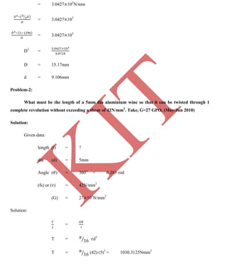 K
IT
CE6306 STRENGTH OF MATERIALS II/III MECHANICAL ENGINEERING
108 A.RAJASEKAR AP/MECHANICAL 2015-2016
= 3.0427 103
N/mm
= 3.0427 103
= 3.0427 103
D3
=
D = 15.17mm
d = 9.106mm
Problem-2:
What must be the length of a 5mm dia aluminium wine so that it can be twisted through 1
complete revolution without exceeding a shear of 42N/mm2
. Take, G=27 GPO. (May/Jun 2010)
Solution:
Given data:
length (l) = ?
dia (d) = 5mm
Angle ( ) = 360o
= 6.283 rod
(fs) or ( ) = 42N/mm2
(G) = 27 103
N/mm2
Solution:
=
T = d3
T = (42) (5)3
= 1030.3125Nmm2
 