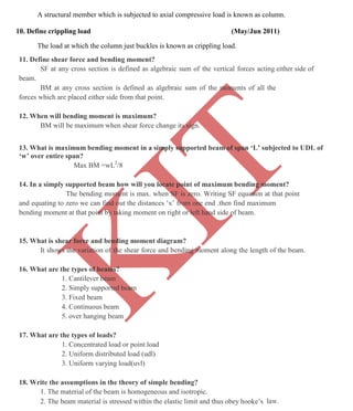 K
IT
CE6306 STRENGTH OF MATERIALS II/III MECHANICAL ENGINEERING
111 A.RAJASEKAR AP/MECHANICAL 2015-2016
A structural member which is subjected to axial compressive load is known as column.
10. Define crippling load (May/Jun 2011)
The load at which the column just buckles is known as crippling load.
11. Define shear force and bending moment?
SF at any cross section is defined as algebraic sum of the vertical forces acting either side of
beam.
BM at any cross section is defined as algebraic sum of the moments of all the
forces which are placed either side from that point.
12. When will bending moment is maximum?
BM will be maximum when shear force change its sign.
13. What is maximum bending moment in a simply supported beam of span ‘L’ subjected to UDL of
‘w’ over entire span?
Max BM =wL2
/8
14. In a simply supported beam how will you locate point of maximum bending moment?
The bending moment is max. when SF is zero. Writing SF equation at that point
and equating to zero we can find out the distances ‘x’ from one end .then find maximum
bending moment at that point by taking moment on right or left hand side of beam.
15. What is shear force and bending moment diagram?
It shows the variation of the shear force and bending moment along the length of the beam.
16. What are the types of beams?
1. Cantilever beam
2. Simply supported beam
3. Fixed beam
4. Continuous beam
5. over hanging beam
17. What are the types of loads?
1. Concentrated load or point load
2. Uniform distributed load (udl)
3. Uniform varying load(uvl)
18. Write the assumptions in the theory of simple bending?
1. The material of the beam is homogeneous and isotropic.
2. The beam material is stressed within the elastic limit and thus obey hooke’s law.
 
