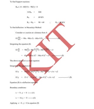 K
IT
CE6306 STRENGTH OF MATERIALS II/III MECHANICAL ENGINEERING
113 A.RAJASEKAR AP/MECHANICAL 2015-2016
To find Support reactions:
RB x 14 - 60(9.5) – 90(3) = 0
14 RB = 840
RB = 60 KN
RA + RB = 90 + 60 ; RA = 90 KN
To find deflection in Macaulays Method:
Consider x-x section at x distance from A
EI. = 90x - 90(x-3) – 60(x-9.5) -------------------> (1)
Integrating the equation (1)
EI = 90( - 90 ( - 60( + c1
= 45x2
– 45(x-3)2
– 30(x-9.5)2
+ c1 -------------> (2)
The above equation is a slope equation
Integrating the equation (2)
EI y = 45 - 45 - 30 + c1x + c2
EI y = 15 x3
– 15 (x-3)3
– 10(x-9.5)3
+ c1x +c2 ---------------> (3)
Equation (3) is a deflection equation
Boundary conditions:
x = 0 , y = 0 -------(1)
x = 14, y = 0 --------(2)
Applying x = 0 , y = 0 in equation (3)
 