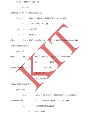 K
IT
CE6306 STRENGTH OF MATERIALS II/III MECHANICAL ENGINEERING
114 A.RAJASEKAR AP/MECHANICAL 2015-2016
EI (0) = 15(0) + c1(0) + c2
c2 = 0
Applying x = 14 , y = 0 in equation (3)
EI (0) = 5(14)3
– 15(14-3)3
-10(14-9.5)3
+ 14c1 + c2(0)
= 41160 – 19965 – 911.25 +14c1
14c1 = - 20283.75
c1 = -1448.83
(3)=> EI y = 15x3
– 15(x-3)3
– 10 (x-9.5)3
– (1448.83)x --------------> (4)
To find deflection at
‘C’:
put x = 3
(4)=> EI(y) = 15(3)3
– 15(3-3)3
– 10(3-9.5)3
– 1448.83(3)
= 405 – 4366.49
(210x106
)(64x10-4
) = - -3941.49
yc = - 2.932x10-3
= -0.002932mm
To find deflection at ‘D’:
put x = 9.5
EI y = 15(9.5)3
– 15(-3+9.5)3
– 10(9.5-9.5)3
– (1448.83)(9.5)
(210x64x102
)yD = 12860.625 – 4119.375 – 13763.885
yD = - 5022.615/ (210x64x102
)
= - 0.00373mm
 