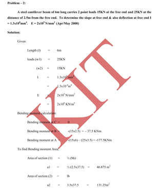 K
IT
CE6306 STRENGTH OF MATERIALS II/III MECHANICAL ENGINEERING
115 A.RAJASEKAR AP/MECHANICAL 2015-2016
Problem – 2:
A steel cantilever beam of 6m long carries 2 point loads 15KN at the free end and 25KN at the
distance of 2.5m from the free end. To determine the slope at free end & also deflection at free end I
= 1.3x108
mm4
. E = 2x105
N/mm2
(Apr/May 2008)
Solution:
Given:
Length (l) = 6m
loads (w1) = 25KN
(w2) = 15KN
I = 1.3x108
mm4
= 1.3x10-4
m4
E = 2x105
N/mm2
= 2x108
KN/m2
Bending moment calculation:
Bending moment at C = 0
Bending moment at B = -(15x2.5) = - 37.5 KNm
Bending moment at A = -(15x6) – (25x3.5) = -177.5KNm
To find Bending moment Area:
Area of section (1) = ½ (bh)
a1 = ½ (2.5x37.5) = 46.875 m2
Area of section (2) = lb
a2 = 3.5x37.5 = 131.25m2
 