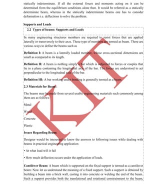 K
IT
CE6306 STRENGTH OF MATERIALS II/III MECHANICAL ENGINEERING
17 A.RAJASEKAR AP/MECHANICAL 2015-2016
statically indeterminate. If all the external forces and moments acting on it can be
determined from the equilibrium conditions alone then. It would be referred as a statically
determinate beam, whereas in the statically indeterminate beams one has to consider
deformation i.e. deflections to solve the problem.
Supports and Loads
2.2 Types of beams: Supports and Loads
In many engineering structures members are required to resist forces that are applied
laterally or transversely to their axes. These type of members are termed as beam. There are
various ways to define the beams such as
Definition I: A beam is a laterally loaded member, whose cross-sectional dimensions are
small as compared to its length.
Definition II: A beam is nothing simply a bar which is subjected to forces or couples that
lie in a plane containing the longitudnal axis of the bar. The forces are understood to act
perpendicular to the longitudnal axis of the bar.
Definition III: A bar working under bending is generally termed as a beam.
2.3 Materials for Beam:
The beams may be made from several usable engineering materials such commonly among
them are as follows:
Metal
Wood
Concrete
Plastic
Issues Regarding Beam:
Designer would be interested to know the answers to following issues while dealing with
beams in practical engineering application
• At what load will it fail
• How much deflection occurs under the application of loads.
Cantilever Beam: A beam which is supported on the fixed support is termed as a cantilever
beam: Now let us understand the meaning of a fixed support. Such a support is obtained by
building a beam into a brick wall, casting it into concrete or welding the end of the beam.
Such a support provides both the translational and rotational constrainment to the beam,
 