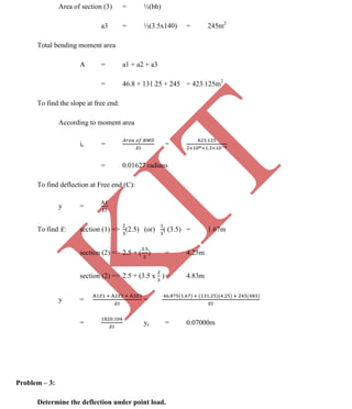 K
IT
CE6306 STRENGTH OF MATERIALS II/III MECHANICAL ENGINEERING
116 A.RAJASEKAR AP/MECHANICAL 2015-2016
Area of section (3) = ½(bh)
a3 = ½(3.5x140) = 245m2
Total bending moment area
A = a1 + a2 + a3
= 46.8 + 131.25 + 245 = 423.125m2
To find the slope at free end:
According to moment area
ic = =
= 0.01627 radians
To find deflection at Free end (C):
y =
To find : section (1) => (2.5) (or) ( (3.5) = 1.67m
section (2) => 2.5 + ( ) = 4.25m
section (2) => 2.5 + (3.5 x )= 4.83m
y = =
= yc = 0.07000m
Problem – 3:
Determine the deflection under point load.
 
