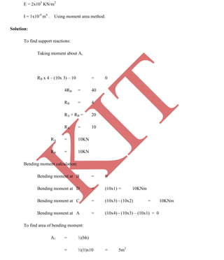 K
IT
CE6306 STRENGTH OF MATERIALS II/III MECHANICAL ENGINEERING
117 A.RAJASEKAR AP/MECHANICAL 2015-2016
E = 2x105
KN/m2
I = 1x10-4
m4
. Using moment area method.
Solution:
To find support reactions:
Taking moment about A,
RB x 4 – (10x 3) – 10 = 0
4RB = 40
RB = 4
RA + RB = 20
RA = 10
RA = 10KN
RB = 10KN
Bending moment calculation:
Bending moment at B = 0
Bending moment at D = (10x1) = 10KNm
Bending moment at C = (10x3) - (10x2) = 10KNm
Bending moment at A = (10x4) - (10x3) – (10x1) = 0
To find area of bending moment:
A1 = ½(bh)
= ½(1)x10 = 5m2
 