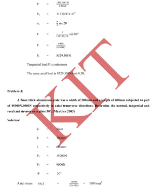 K
IT
CE6306 STRENGTH OF MATERIALS II/III MECHANICAL ENGINEERING
122 A.RAJASEKAR AP/MECHANICAL 2015-2016
P =
Pn = 11630.87x10-3
t = sin 2
8 = sin 80
P =
Pt = 8529.508N
Tangential load Pt is minimum
The same axial load is 8529.508N (or) 8.5K
Problem-3:
A 5mm thick aluminium plate has a width of 300mm and a length of 600mm subjected to pull
of 15000N,9000N respectively in axial transverse directions. Determine the normal, tangential and
resultant stresses on a plate 50°. (May/Jun 2003)
Solution:
d = 5mm
b = 300mm
l = 600mm
P1 = 15000N
P2 = 9000N
= 50°
Axial stress ( = = 10N/mm2
 