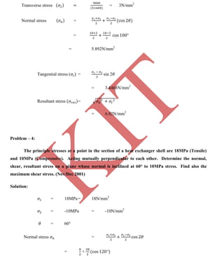 K
IT
CE6306 STRENGTH OF MATERIALS II/III MECHANICAL ENGINEERING
123 A.RAJASEKAR AP/MECHANICAL 2015-2016
Transverse stress = 3N/mm2
Normal stress =
=
= 5.892N/mm2
Tangential stress ( = sin 2
= 3.4468N/mm2
Resultant stress =
= 6.82N/mm2
Problem – 4:
The principle stresses at a point in the section of a heat exchanger shell are 18MPa (Tensile)
and 10MPa (Compressive). Acting mutually perpendicular to each other. Determine the normal,
shear, resultant stress on a plane whase normal is inclilned at 60° to 10MPa stress. Find also the
maximum shear stress. (Nov/Dec 2001)
Solution:
= 18MPa= 18N/mm2
= -10MPa = -10N/mm2
= 60°
Normal stress =
= +
 