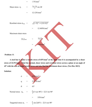 K
IT
CE6306 STRENGTH OF MATERIALS II/III MECHANICAL ENGINEERING
124 A.RAJASEKAR AP/MECHANICAL 2015-2016
= -3 N/mm2
Shear stress = sin 2
= 12.12N/mm2
Resultant stress =
= 12.489N/mm2
Maximum shear stress
max =
= 14N/mm2
Problem -5:
A steel bar is under a tensile stress of 65N/mm2
at the same time it is accompanied by a shear
stress of 22.5N/mm2
. Find the normal, shear stress and resultant stress across a plane at an angle of
45° with the axis of major tensile stress and also find the maximum shear stress. (Nov/Dec 2013)
Solution:
= 65N/mm2
q = 22.5 N/mm2
= 45°
Normal stress = (1+cos 90°) + 22.5 sin 90°
= 55N/mm2
Tangential stress = sin 2(45°) – 22.5 cos 90°
 
