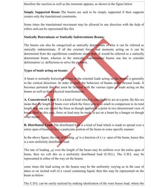 K
IT
CE6306 STRENGTH OF MATERIALS II/III MECHANICAL ENGINEERING
18 A.RAJASEKAR AP/MECHANICAL 2015-2016
therefore the reaction as well as the moments appears, as shown in the figure below
Simply Supported Beam: The beams are said to be simply supported if their supports
creates only the translational constraints.
Some times the translational movement may be allowed in one direction with the help of
rollers and can be represented like this
Statically Determinate or Statically Indeterminate Beams:
The beams can also be categorized as statically determinate or else it can be referred as
statically indeterminate. If all the external forces and moments acting on it can be
determined from the equilibrium conditions alone then. It would be referred as a statically
determinate beam, whereas in the statically indeterminate beams one has to consider
deformation i.e. deflections to solve the problem.
Types of loads acting on beams:
A beam is normally horizontal where as the external loads acting on the beams is generally
in the vertical directions. In order to study the behaviors of beams under flexural loads. It
becomes pertinent that one must be familiar with the various types of loads acting on the
beams as well as their physical manifestations.
A. Concentrated Load: It is a kind of load which is considered to act at a point. By this we
mean that the length of beam over which the force acts is so small in comparison to its total
length that one can model the force as though applied at a point in two dimensional view of
beam. Here in this case, force or load may be made to act on a beam by a hanger or though
other means
B. Distributed Load: The distributed load is a kind of load which is made to spread over a
entire span of beam or over a particular portion of the beam in some specific manner
In the above figure, the rate of loading „q' is a function of x i.e. span of the beam, hence this
is a non uniformly distributed load.
The rate of loading „q' over the length of the beam may be uniform over the entire span of
beam, then we cell this as a uniformly distributed load (U.D.L). The U.D.L may be
represented in either of the way on the beams
some times the load acting on the beams may be the uniformly varying as in the case of
dams or on inclind wall of a vessel containing liquid, then this may be represented on the
beam as below:
The U.D.L can be easily realized by making idealization of the ware house load, where the
 