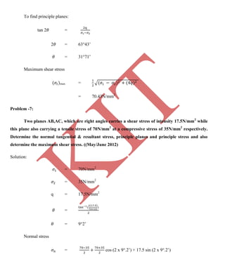 K
IT
CE6306 STRENGTH OF MATERIALS II/III MECHANICAL ENGINEERING
126 A.RAJASEKAR AP/MECHANICAL 2015-2016
To find principle planes:
tan 2 =
2 = 63 43’
= 31 71’
Maximum shear stress
max =
= 70.43N/mm2
Problem -7:
Two planes AB,AC, which are right angles carries a shear stress of intensity 17.5N/mm2
while
this plane also carrying a tensile stress of 70N/mm2
at a compressive stress of 35N/mm2
respectively.
Determine the normal tangential & resultant stress, principle planes and principle stress and also
determine the maximum shear stress. ((May/June 2012)
Solution:
= 70N/mm2
= 35N/mm2
q = 17.5N/mm2
=
= 9 2’
Normal stress
= cos (2 x 9 .2’) + 17.5 sin (2 x 9 .2’)
 