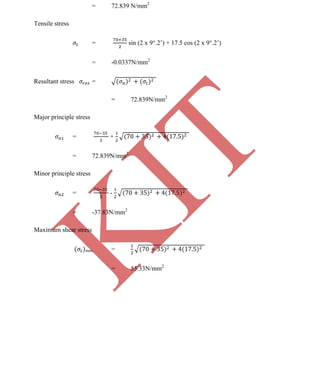 K
IT
CE6306 STRENGTH OF MATERIALS II/III MECHANICAL ENGINEERING
127 A.RAJASEKAR AP/MECHANICAL 2015-2016
= 72.839 N/mm2
Tensile stress
= sin (2 x 9 .2’) + 17.5 cos (2 x 9 .2’)
= -0.0337N/mm2
Resultant stress =
= 72.839N/mm2
Major principle stress
= +
= 72.839N/mm2
Minor principle stress
= -
= -37.83N/mm2
Maximum shear stress
max =
= 55.33N/mm2
 