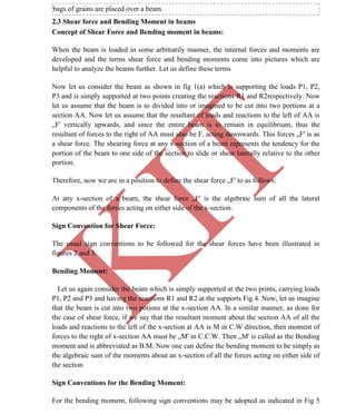 K
IT
CE6306 STRENGTH OF MATERIALS II/III MECHANICAL ENGINEERING
19 A.RAJASEKAR AP/MECHANICAL 2015-2016
bags of grains are placed over a beam.
2.3 Shear force and Bending Moment in beams
Concept of Shear Force and Bending moment in beams:
When the beam is loaded in some arbitrarily manner, the internal forces and moments are
developed and the terms shear force and bending moments come into pictures which are
helpful to analyze the beams further. Let us define these terms
Now let us consider the beam as shown in fig 1(a) which is supporting the loads P1, P2,
P3 and is simply supported at two points creating the reactions R1 and R2respectively. Now
let us assume that the beam is to divided into or imagined to be cut into two portions at a
section AA. Now let us assume that the resultant of loads and reactions to the left of AA is
„F' vertically upwards, and since the entire beam is to remain in equilibrium, thus the
resultant of forces to the right of AA must also be F, acting downwards. This forces „F' is as
a shear force. The shearing force at any x-section of a beam represents the tendency for the
portion of the beam to one side of the section to slide or shear laterally relative to the other
portion.
Therefore, now we are in a position to define the shear force „F' to as follows:
At any x-section of a beam, the shear force „F' is the algebraic sum of all the lateral
components of the forces acting on either side of the x-section.
Sign Convention for Shear Force:
The usual sign conventions to be followed for the shear forces have been illustrated in
figures 2 and 3.
Bending Moment:
Let us again consider the beam which is simply supported at the two prints, carrying loads
P1, P2 and P3 and having the reactions R1 and R2 at the supports Fig 4. Now, let us imagine
that the beam is cut into two potions at the x-section AA. In a similar manner, as done for
the case of shear force, if we say that the resultant moment about the section AA of all the
loads and reactions to the left of the x-section at AA is M in C.W direction, then moment of
forces to the right of x-section AA must be „M' in C.C.W. Then „M' is called as the Bending
moment and is abbreviated as B.M. Now one can define the bending moment to be simply as
the algebraic sum of the moments about an x-section of all the forces acting on either side of
the section
Sign Conventions for the Bending Moment:
For the bending moment, following sign conventions may be adopted as indicated in Fig 5
 