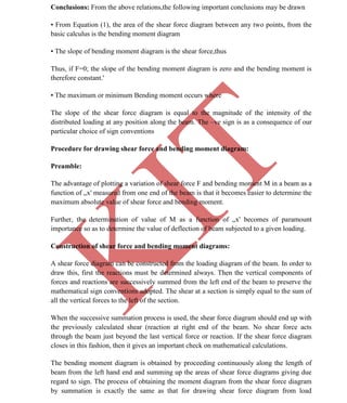 K
IT
CE6306 STRENGTH OF MATERIALS II/III MECHANICAL ENGINEERING
21 A.RAJASEKAR AP/MECHANICAL 2015-2016
Conclusions: From the above relations,the following important conclusions may be drawn
• From Equation (1), the area of the shear force diagram between any two points, from the
basic calculus is the bending moment diagram
• The slope of bending moment diagram is the shear force,thus
Thus, if F=0; the slope of the bending moment diagram is zero and the bending moment is
therefore constant.'
• The maximum or minimum Bending moment occurs where
The slope of the shear force diagram is equal to the magnitude of the intensity of the
distributed loading at any position along the beam. The –ve sign is as a consequence of our
particular choice of sign conventions
Procedure for drawing shear force and bending moment diagram:
Preamble:
The advantage of plotting a variation of shear force F and bending moment M in a beam as a
function of „x' measured from one end of the beam is that it becomes easier to determine the
maximum absolute value of shear force and bending moment.
Further, the determination of value of M as a function of „x' becomes of paramount
importance so as to determine the value of deflection of beam subjected to a given loading.
Construction of shear force and bending moment diagrams:
A shear force diagram can be constructed from the loading diagram of the beam. In order to
draw this, first the reactions must be determined always. Then the vertical components of
forces and reactions are successively summed from the left end of the beam to preserve the
mathematical sign conventions adopted. The shear at a section is simply equal to the sum of
all the vertical forces to the left of the section.
When the successive summation process is used, the shear force diagram should end up with
the previously calculated shear (reaction at right end of the beam. No shear force acts
through the beam just beyond the last vertical force or reaction. If the shear force diagram
closes in this fashion, then it gives an important check on mathematical calculations.
The bending moment diagram is obtained by proceeding continuously along the length of
beam from the left hand end and summing up the areas of shear force diagrams giving due
regard to sign. The process of obtaining the moment diagram from the shear force diagram
by summation is exactly the same as that for drawing shear force diagram from load
 