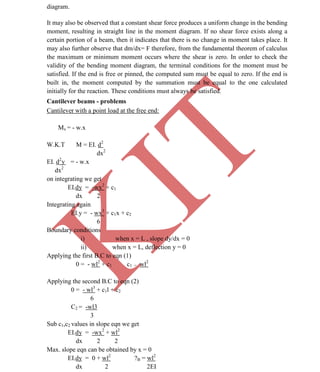 K
IT
CE6306 STRENGTH OF MATERIALS II/III MECHANICAL ENGINEERING
22 A.RAJASEKAR AP/MECHANICAL 2015-2016
diagram.
It may also be observed that a constant shear force produces a uniform change in the bending
moment, resulting in straight line in the moment diagram. If no shear force exists along a
certain portion of a beam, then it indicates that there is no change in moment takes place. It
may also further observe that dm/dx= F therefore, from the fundamental theorem of calculus
the maximum or minimum moment occurs where the shear is zero. In order to check the
validity of the bending moment diagram, the terminal conditions for the moment must be
satisfied. If the end is free or pinned, the computed sum must be equal to zero. If the end is
built in, the moment computed by the summation must be equal to the one calculated
initially for the reaction. These conditions must always be satisfied.
Cantilever beams - problems
Cantilever with a point load at the free end:
Mx = - w.x
W.K.T M = EI. d2
dx2
EI. d2
y = - w.x
dx2
on integrating we get
EI.dy = -wx2
+ c1
dx 2
Integrating again
EI.y = - wx3
+ c1x + c2
6
Boundary conditions
i) when x = L , slope dy/dx = 0
ii) when x = L, deflection y = 0
Applying the first B.C to eqn (1)
0 = - wl2
+ c1 c1 = wl2
Applying the second B.C to eqn (2)
0 = - wl3
+ c1l + c2
6
C2 = -wl3
3
Sub c1,c2 values in slope eqn we get
EI.dy = -wx2
+ wl2
dx 2 2
Max. slope eqn can be obtained by x = 0
EI.dy = 0 + wl2
?B = wl2
dx 2 2EI
 