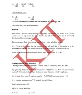 K
IT
CE6306 STRENGTH OF MATERIALS II/III MECHANICAL ENGINEERING
24 A.RAJASEKAR AP/MECHANICAL 2015-2016
yB = wl4
_ w(l-a)4
+ w(l-a)3
. a
8EI 8EI 6EI
Cantilever with UVL:
?B = wl3
yB = wl4
24EI 30EI
A cantilever of length carries a concentrated load ‘W' at its free end.
Draw shear force and bending moment.
Solution:
At a section a distance x from free end consider the forces to the left, then F = -W (for all
values of x) -ve sign means the shear force to the left of the x-section are in downward
direction and therefore negative
Taking moments about the section gives (obviously to the left of the section)
M = -Wx (-ve sign means that the moment on the left hand side of the portion is in the
anticlockwise direction and is therefore taken as –ve according to the sign convention)
so that the maximum bending moment occurs at the fixed end i.e. M = -W l
Simplysupported beam -problems
Simply supported beam subjected to a central load (i.e. load acting at the mid-way)
By symmetry the reactions at the two supports would be W/2 and W/2. now consider any
section X-X from the left end then, the beam is under the action of following forces.
.So the shear force at any X-section would be = W/2 [Which is constant upto x < l/2]
If we consider another section Y-Y which is beyond l/2 then
for all values greater = l/2
SSB with central point load:
?B = -wl3
yB = wl4
 
