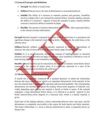 K
IT
CE6306 STRENGTH OF MATERIALS II/III MECHANICAL ENGINEERING
8 A.RAJASEKAR AP/MECHANICAL 2015-2016
1.2 General Concepts and Definitions
 Strength The ability to sustain load.
 Stiffness Push per move; the ratio of deformation to associated load level.
 Stability The ability of a structure to maintain position and geometry. Instability
involves collapse that is not initiated by material failure. External stability concerns
the ability of a structure's supports to keep the structure in place; internal stability
concerns a structure's ability to maintain its shape.
 Ductility The amount of inelastic deformation before failure, often expressed relative
to the amount of elastic deformation.
Strength Material strength is measured by a stress level at which there is a permanent and
significant change in the material's load carrying ability. For example, the yield stress, or the
ultimate stress.
Stiffness Material stiffness is most commonly expressed in terms of the modulus of
elasticity: the ratio of stress to strain in the linear elastic range of material behavior.
Stability As it is most commonly defined, the concept of stability applies to structural
elements and systems, but does not apply to materials, since instability is defined as a loss of
load carrying ability that is not initiated by material failure.
Ductility Material ductility can be measured by the amount of inelastic strain before failure
compared to the amount of elastic strain. It is commonly expressed as a ratio of the
maximum strain at failure divided by the yield strain.
1.3 Mechanical properties of materials
A tensile test is generally conducted on a standard specimen to obtain the relationship
between the stress and the strain which is an important characteristic of the material. In the
test, the uniaxial load is applied to the specimen and increased gradually. The corresponding
deformations are recorded throughout the loading. Stress-strain diagrams of materials vary
widely depending upon whether the material is ductile or brittle in nature. If the material
undergoes a large deformation before failure, it is referred to as ductile material or else
brittle material.Stress-strain diagram of a structural steel, which is a ductile material, is
given.
Initial part of the loading indicates a linear relationship between stress and strain, and the
deformation is completely recoverable in this region for both ductile and brittle materials.
This linear relationship, i.e., stress is directly proportional to strain, is popularly known as
Hooke's law.
 